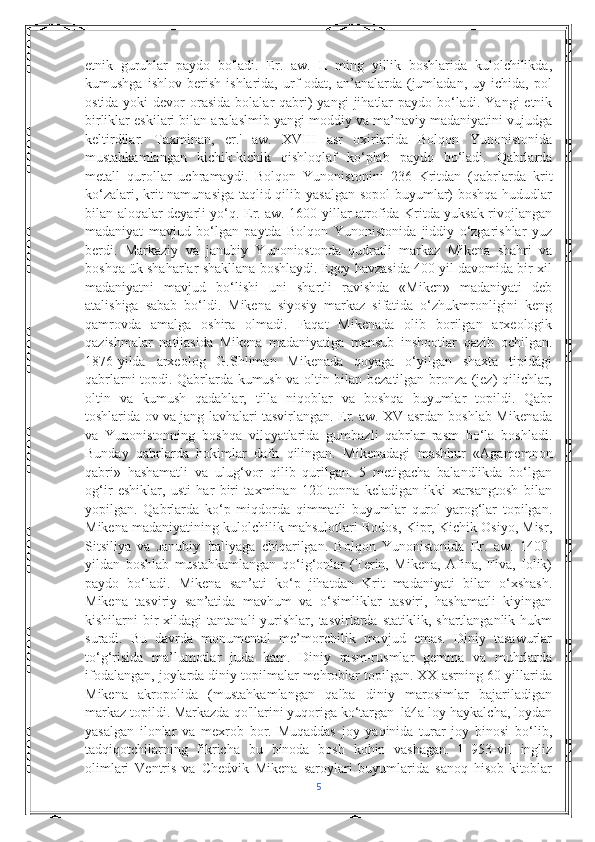 etnik   guruhlar   paydo   bo'ladi.   Er.   aw.   II   ming   yillik   boshlarida   kulolchilikda,
kumushga   ishlov   berish   ishlarida,   urf-odat,   an’analarda   (jumladan,   uy   ichida,   pol
ostida  yoki  devor  orasida  bolalar   qabri)  yangi   jihatlar   paydo  bo‘ladi.  Yangi  etnik
birliklar eskilari bilan aralaslmib yangi moddiy va ma’naviy madaniyatini vujudga
keltirdilar.   Taxminan,   er.'   aw.   XVIII   asr   oxirlarida   Bolqon   Yunonistonida
mustahkamlangan   kichik-kichik   qishloqlaf   ko‘plab   paydo   bo‘ladi.   Qabrlarda
metall   qurollar   uchramaydi.   Bolqon   Yunonistonini   236   Kritdan   (qabrlarda   krit
ko‘zalari, krit namunasiga taqlid qilib yasalgan  sopol  buyumlar) boshqa hududlar
bilan aloqalar deyarli yo‘q. Er. aw. 1600-yillar atrofida Kritda yuksak rivojlangan
madaniyat   mavjud   bo‘lgan   paytda   Bolqon   Yunonistonida   jiddiy   o‘zgarishlar   yuz
berdi.   Markaziy   va   janubiy   Yunoniostonda   qudratli   markaz   Mikena   shahri   va
boshqa ük shaharlar shakllana boshlaydi. Egey havzasida 400 yil davomida bir xil
madaniyatni   mavjud   bo‘lishi   uni   shartli   ravishda   «Mikcn»   madaniyati   deb
atalishiga   sabab   bo‘ldi.   Mikena   siyosiy   markaz   sifatida   o‘zhukmronligini   keng
qamrovda   amalga   oshira   olmadi.   Faqat   Mikenada   olib   borilgan   arxeologik
qazishmalar   natijasida   Mikena   madaniyatiga   mansub   inshootlar   qazib   ochilgan.
1876-yilda   arxeolog   G.Shliman   Mikenada   qoyaga   o‘yilgan   shaxta   tipidági
qabrlarni topdi. Qabrlarda kumush va oltin bilan bezatilgan bronza (jez) qilichlar,
oltin   va   kumush   qadahlar,   tilla   niqoblar   va   boshqa   buyumlar   topildi.   Qabr
toshlarida ov va jang lavhalari tasvirlangan. Er. aw. XV asrdan boshlab Mikenada
va   Yunonistonning   boshqa   viloyatlarida   gumbazli   qabrlar   rasm   bo‘la   boshladi.
Bunday   qabrlarda   hokimlar   dafn   qilingan.   Mikenadagi   mashhur   «Agamemnon
qabri»   hashamatli   va   ulug‘vor   qilib   qurilgan.   5   metigacha   balandlikda   bo‘lgan
og‘ir   eshiklar,   usti   har   biri   taxminan   120   tonna   keladigan   ikki   xarsangtosh   bilan
yopilgan.   Qabrlarda   ko‘p   miqdorda   qimmatli   buyumlar   qurol-yarog‘lar   topilgan.
Mikena madaniyatining kulolchilik mahsulotlari Rodos, Kipr, Kichik Osiyo, Misr,
Sitsiliya   va   Janubiy   Italiyaga   chiqarilgan.   Bolqon   Yunonistonida   Er.   aw.   1400-
yildan   boshlab   mustahkamlangan   qo‘ig‘onlar   (Terin,   Mikena,   Afina,   Fiva,   Iolik)
paydo   bo‘ladi.   Mikena   san’ati   ko‘p   jihatdan   Krit   madaniyati   bilan   o‘xshash.
Mikena   tasviriy   san’atida   mavhum   va   o‘simliklar   tasviri,   hashamatli   kiyingan
kishilarni   bir  xildagi  tantanali  yurishlar,  tasvirlarda  statiklik,  shartlanganlik  hukm
suradi.   Bu   davrda   monumental   me’morchilik   mavjud   emas.   Diniy   tasawurlar
to‘g‘risida   ma’lumotlar   juda   kam.   Diniy   rasm-rusmlar   gemma   va   muhrlarda
ifodalangan, joylarda diniy topilmalar mehroblar topilgan. XX asrning 60-yillarida
Mikena   akropolida   (mustahkamlangan   qalba   diniy   marosimlar   bajariladigan
markaz topildi. Markazda qo'llarini yuqoriga ko‘targan_lá4a loy haykalcha, loydan
yasalgan   ilonlar   va   mexrob   bor.   Muqaddas   joy   yaqinida   turar   joy   binosi   bo‘lib,
tadqiqotchilarning   fikricha   bu   binoda   bosh   kohin   vashagan.   l   953-vil   ingliz
olimlari   Ventris   va   Chedvik   Mikena   saroylari   buyumlarida   sanoq   hisob-kitoblar
5 