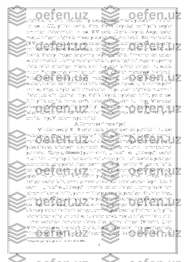 to‘g‘risida  ina’lumot     beradigan loy  taxtachalardagi   mikena  yozuvlarini  o‘qidilar.
Er.   aw.   JLûûû,   yillikni   oxirida   Kipra   Kichik   Osiyodagi   panfiliyalik   axeylar
tomonidan   o‘zlashtiriladi.   Er.   aw.   XIV   asrda   JCichik   Osiyoda   Axaya   davlati
mavjud   bo‘lgani   to‘g‘risida   mixxat   yozuvlari   ma’lumot   beradi.   Xett   manbalarida
(XIV—XIII   asrlarda)   Axaya   deb   atalgan   davlatni   tadqiqotchilar   Bolqon   yarim
oroli   Kichik   Osiyo   va   Rodos   orolida   deb   turli   farazlar   qiladilar.   Er.   aw.   XII   asr
boshida   Sharqiy   0‘rtayer   dengizining   osiyo   qirg‘og‘ida   filimstinlar   deb   atalgan
xalqlar o'rnashadi. Ulaming manzilgohlarida bu yerda ilgari bo‘Imagan shu yeming
o‘zida   ishlab   chiqarilgan   mikena   sopol   buyumlari   ko‘plab   topilgan.   Bu   vaqtda
Bolqon   Yunonistoniga   shimoldan   turli   qabila   guruhlari   migratsiyasi   boshlanadi.
Yodgorliklarda   moddiy-ma’naviy   madaniyatning   tushkunligi   ko'rinadi.   Bu
vaqtdan, boshlab lekin ternir o'zlashtirila boshlanadi. Eng awalo, Peloponnes yarim
oroli   va   Kritga   doriylar   kelib   o‘rnashadilar.   Troya   urushi   to‘g‘risida   muammoli
fikrlar   juda   ko‘p.   Qadimgi   Troya   Kichik   Osiyoda   joylashgan   bo‘lib,   yer   er.   aw.
3000-yillik   atrofida   bronza   asri^a   o'zlashtiriladi.   Lekin   bu   Troya   Mikenadagi
shaxta   qabrlaridan   yosh   jihatdan   600   yil   katta   bo‘lgan   va   Bolqon   yarim   orolidan
kelgan   qabilalar   tomonidan   bosib   olinishi   mumkin   emas   edi.   Er.   aw.   1800-yillar
atrofida Troya VI qatlami paydo bo‘ladi
I.3. Gomer davri madaniyati
Miloddan avvalgi XI-IX asrlar odatda Gomer davri deb yuritiladi. 4
   Bu davr
madaniyatini   о‘rganishda   Gomerning   “Iliada”   va   “Odisseya”   dostonlari   qimmatli
manba hisoblanadi.  Gomerning mazkur dostonlari qadimgi yunonlarni ulug‘lovchi,
yuksakliklarga   k о ‘taruvchi   dostonlardir.   Shu   o’rinda   malumot   Homer   (qadimgi
yunoncha:   μηροςὍ ,   Hómēros )   yunon   shoiri ,   „Iloada“   va   „Odisseya“   asarlari
muallifidir. Uning hayoti haqida aniq ma lumotlar yo q. Turli davrlarda yaratilgan	
ʼ ʻ
tadqiqotlarda uning yashab o tgan davrini mil. av. XII asr bilan VII asr ora-lig ida	
ʻ ʻ
deb   ko rsatiladi.   Homerning   so qir   bo lgani,   o z   asarlarini   baxshilar   kabi   og zaki	
ʻ ʻ ʻ ʻ ʻ
aytgani   ma lum.   Ularni   kim,   qachon   yozib   olgani   aniq   emas.   Homerga   nisbat	
ʼ
berilgan   asarlar   ko p,   ammo   gomershunoslar   kup   tortishuvlardan   keyin   faqat   2	
ʻ
asarni   — „Iliada“ va „Odisseya“ Homerniki deb tan olishgan. Ularning ikkovi ham
qahramonlik eposi bo lib, yunon mifologiyasi asosida yaratilgan. Shu bilan birga,	
ʻ
ularda   faqat   she rlar,   afsonalar   va   rivoyatlargina   emas,   real   tarixiy   vokealar   ham	
ʼ
aks   etgan.   Jumladan,   „Iliada“   dostonida   tasvirlangan   Troya   ko p   zamonlar	
ʻ
afsonaviy shahar hisoblanib kelingan, ammo buyuk arxeolog Shpilman ko p yillik	
ʻ
izlanishlardan so ng uni  topdi  va bu shahar  tarixda mavjud bo lganini isbot  qildi.	
ʻ ʻ
Homer   asarlaridan   namunalar   o zbek   tiliga   tarjima   qilingan   (Mirtemir,   Qodir	
ʻ
Mirmuhamedov va boshqalar).   Chunki, buyuk haykaltarosh Fidiy tasvirlaganidek,
“Gomerning   “Iliada”   dostonini   о ‘qiganda   undagi   kishilar   obrazi   ikki   marta
4
 R.Rajabov. Qadimgi dunyo tarixi. Toshkent . 2009. 238 b
6 