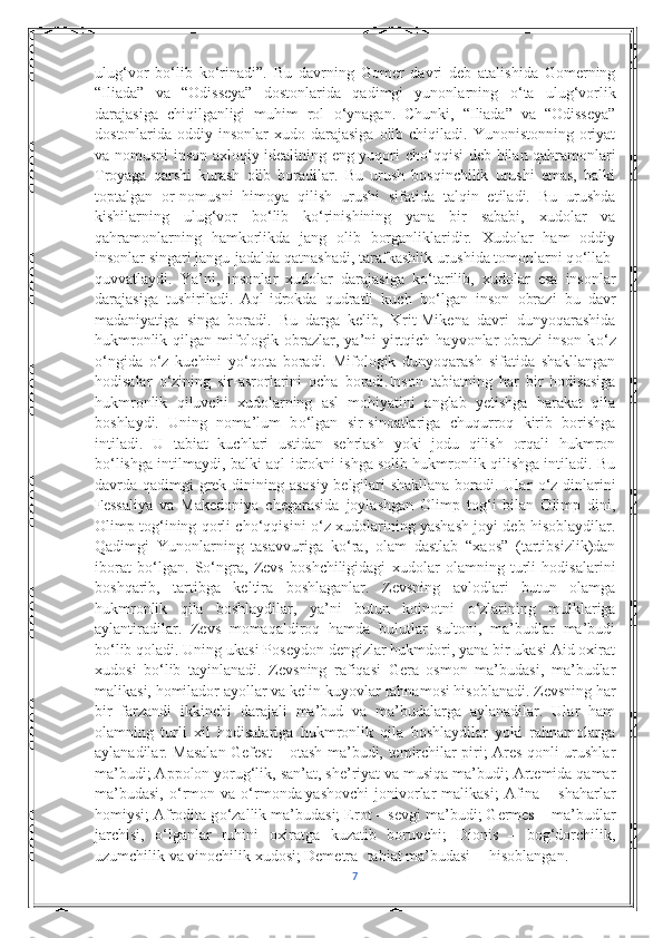 ulug‘vor   b о ‘lib   k о ‘rinadi”.   Bu   davrning   Gomer   davri   deb   atalishida   Gomerning
“Iliada”   va   “Odisseya”   dostonlarida   qadimgi   yunonlarning   о ‘ta   ulug‘vorlik
darajasiga   chiqilganligi   muhim   rol   о ‘ynagan.   Chunki,   “Iliada”   va   “Odisseya”
dostonlarida oddiy  insonlar  xudo  darajasiga  olib chiqiladi.  Yunonistonning  oriyat
va nomusni inson axloqiy idealining eng yuqori ch о ‘qqisi deb bilan qahramonlari
Troyaga   qarshi   kurash   olib   boradilar.   Bu   urush   bosqinchilik   urushi   emas,   balki
toptalgan   or-nomusni   himoya   qilish   urushi   sifatida   talqin   etiladi.   Bu   urushda
kishilarning   ulug‘vor   b о ‘lib   k о ‘rinishining   yana   bir   sababi,   xudolar   va
qahramonlarning   hamkorlikda   jang   olib   borganliklaridir.   Xudolar   ham   oddiy
insonlar singari   jangu-jadalda qatnashadi , tarafkashlik urushida tomonlarni q о ‘llab-
quvvatlaydi.   Ya’ni,   insonlar   xudolar   darajasiga   k о ‘tarilib,   xudolar   esa   insonlar
darajasiga   tushiriladi.   Aql-idrokda   qudratli   kuch   b о ‘lgan   inson   obrazi   bu   davr
madaniyatiga   singa   boradi.   Bu   darga   kelib,   Krit-Mikena   davri   dunyoqarashida
hukmronlik qilgan mifologik obrazlar, ya’ni  yirtqich hayvonlar  obrazi  inson k о ‘z
о ‘ngida   о ‘z   kuchini   y о ‘qota   boradi.   Mifologik   dunyoqarash   sifatida   shakllangan
hodisalar   о ‘zining   sir-asrorlarini   ocha   boradi.Inson   tabiatning   har   bir   hodisasiga
hukmronlik   qiluvchi   xudolarning   asl   mohiyatini   anglab   yetishga   harakat   qila
boshlaydi.   Uning   noma’lum   b о ‘lgan   sir-sinoatlariga   chuqurroq   kirib   borishga
intiladi.   U   tabiat   kuchlari   ustidan   sehrlash   yoki   jodu   qilish   orqali   hukmron
b о ‘lishga intilmaydi, balki aql-idrokni ishga solib hukmronlik qilishga intiladi. Bu
davrda qadimgi grek dinining asosiy  belgilari shakllana boradi. Ular   о ‘z dinlarini
Fessaliya   va   Makedoniya   chegarasida   joylashgan   Olimp   tog‘i   bilan   Olimp   dini,
Olimp tog‘ining qorli ch о ‘qqisini   о ‘z xudolarining yashash joyi deb hisoblaydilar.
Qadimgi   Yunonlarning   tasavvuriga   k о ‘ra,   olam   dastlab   “xaos”   (tartibsizlik)dan
iborat   b о ‘lgan.   S о ‘ngra,   Zevs   boshchiligidagi   xudolar   olamning   turli   hodisalarini
boshqarib,   tartibga   keltira   boshlaganlar.   Zevsning   avlodlari   butun   olamga
hukmronlik   qila   boshlaydilar,   ya’ni   butun   koinotni   о ‘zlarining   mulklariga
aylantiradilar.   Zevs   momaqaldiroq   hamda   bulutlar   sultoni,   ma’budlar   ma’budi
b о ‘lib qoladi. Uning ukasi Poseydon dengizlar hukmdori, yana bir ukasi Aid oxirat
xudosi   b о ‘lib   tayinlanadi.   Zevsning   rafiqasi   Gera   osmon   ma’budasi,   ma’budlar
malikasi, homilador ayollar va kelin-kuyovlar rahnamosi hisoblanadi. Zevsning har
bir   farzandi   ikkinchi   darajali   ma’bud   va   ma’budalarga   aylanadilar.   Ular   ham
olamning   turli   xil   hodisalariga   hukmronlik   qila   boshlaydilar   yoki   rahnamolarga
aylanadilar. Masalan Gefest – otash ma’budi, temirchilar piri; Ares qonli urushlar
ma’budi; Appolon yorug‘lik, san’at, she’riyat va musiqa ma’budi; Artemida qamar
ma’budasi,   о ‘rmon  va   о ‘rmonda   yashovchi   jonivorlar   malikasi ;   Afina  –  shaharlar
homiysi; Afrodita g о ‘zallik ma’budasi; Erot – sevgi ma’budi; Germes – ma’budlar
jarchisi,   о ‘lganlar   ruhini   oxiratga   kuzatib   boruvchi;   Dionis   –   bog‘dorchilik,
uzumchilik va vinochilik xudosi; Demetra- tabiat ma’budasi hisoblangan.
7 