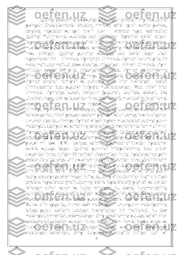                    Qadimgi greklarning tasavvuriga k о ‘ra, butun tabiatda ilohiy mavjudotlar
yashaydi.   Chakalakzorlarda   driadalar,   nimfalar,   echki   oyoqli   satirlar   yashasa,
dengizda   nayadalar   va   ayol   boshli   qush   –   sirenalar   hayot   kechiradilar.
Qadimgi   Yunonistonda   xudolarga   atab   turli-tuman   bayramlar   tashkil   etilgan.
Bayramlar  diniy xarakterga ega  b о ‘lish  bilan birga insonni  jismoniy chiniqtirgan,
musiqa,   poeziya,   q о ‘shiq   va   boshqa   san’at   turlarining   rivojlanishiga   ham   ulkan
hissa   q о ‘shgan.   Qadimgi   yunonlar   xudolarga   atab   tashkil   etgan   ulkan
bayramlardan biri – Olimpiada   о ‘yinlaridir. Olimpiada   о ‘yinlari har t о ‘rt yilda bir
marta   ma’budlar   ma’budi   Zevs   sharafiga   о ‘tkazilgan.   Birinchi   Olimpiada   о ‘yini
miloddan   avvalgi   776   yilda   о ‘tkazilgan.   Olimpiada   о ‘yinlari   Peloponnesning
Shimoli   G‘arbida   joylashgan   Olimpiya   shaharchasida   о ‘tkazilgan.   Olimpiada
о ‘yinlari   tantanali   namoyish   va   qurbonlik   qilish   bilan   boshlangan.   Dastlab
olimpiadachilar   faqat   yugurish   b о ‘yicha   musobaqalashgan.   Vaqt   о ‘tishi   bilan
olimpiada   о ‘yinlariga   kurash,   pentatlon   (yugurish,   uzunlikka   sakrash,   disk
uloqtirish, nayza otish va kurashdan iborat besh kurash), mushtlashish jangi hamda
aravalar   poygasi   kiritilgan.
Olimpiya   о ‘yinlari   kunlari   dramaturglar ,   shoirlar,   ashulachilar   va   sozandalar   ham
bahslashganlar,   о ‘zlari yaratgan asarlarni yig‘ilgan xalq hukmiga havola qilganlar.
Umuman olganda, olimpiya  о ‘yinlari singari bayram musobaqalari qadimgi yunon
madaniyati, adabiyoti va san’atining keng k о ‘lamda rivojlanishida ham muhim rol
о ‘ynagan, ijodkorlarning haqiqiy minbariga aylangan. Qadimgi yunon madaniyati
taraqqiyotida   yunon   yozuvining   ahamiyati   ham   beqiyos   katta   b о ‘lgan.   Yunon
yozuvi   mil.   avv.   IX-VIII   asrlarga   kelib   finikiya-liklar   alifbosidan   foydalanish
asosida   vujudga   kelgan.   Qadimgi   yunonlar   finikiyaliklarning   faqat   undosh
tovushidan   iborat   b о ‘lgan   22   harfidan   о ‘zgartirilgan   holda   foydalanganlar,   ya’ni
greklar   о ‘z alifbolariga unli tovushlarni q о ‘shib, 24 harfdan iborat   о ‘z alifbolarini
tuzganlar.   Qadimgi   yunon   yozuvining   ahamiyati,   shundaki,   slavyan   alifbosi   grek
alifbosi   asosida   tashkil   etilgan.   Gomer   davri   arxitekturasi   va   san’atida   yuqori
badiiy  taraqqiyotga   erishilmagan   b о ‘lsa-da,  diniy   e’tiqodlar   bilan   bog‘liq   b о ‘lgan
terrakota   haykalchalar   (ma’budlarning   kichik   haykalchalari)   yog‘och   va   toshdan
ishlangan   q о ‘pol   sanam   va   butlar   ishlangan.   Bu   davrda   hunarmandchilik,
kulolchilik   va   u   bilan   bog‘liq   b о ‘lgan   vazaga   gul   solish   san’ati   ravnaq   topgan.
Vazalar   va   boshqa   sopol   idishlar   yuzasiga   geometrik   naqshlar   ishlana   borgan.
Xulosa   qilib   aytganda,   Gomer   davri   madaniyati   –   umumyunon   madaniyatining
k о ‘zga   yaqqol   tashlanib   turadigan   bosqichlaridan   biri   hisoblanadi.   Bu   davr
madaniyati,   birinchidan,   sistemalashgan   diniy   qarashlarning   vujudga   kelishi   bilan
xarakterlanadi.   Dastlab   xaosdan   iborat   b о ‘lgan   olam   hamda   barcha   voqea   va
hodisalarni   tartibga   solib   turadigan   о ‘ziga   xos   diniy   dunyoqarash
shakllangan.   Ikkinchidan,   diniy   dunyoqarashga   bog‘liq   b о ‘lgan   turli   xil
8 