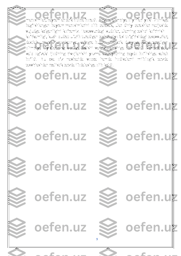 marosimlar, bayramlar tarkib topa boradi. Birgina olimpiya  о ‘yinlari yoki Dionisga
bag‘ishlangan   bayram   marosimlarini   olib   qarasak ,   ular   diniy   qarashlar   natijasida
vujudga   kelganligini   k о ‘ramiz.   Tasavvurdagi   xudolar,   ularning   tashqi   k о ‘rinish   –
k о ‘rkamligi, kuch-qudrat ufurib turadigan tashqi qiyofasi t о ‘g‘risidagi tasavvurlar,
dastlab   umum   Yunonistonga,   s о ‘ngra   butun   Ellinistik   dunyoga   keng   tarqalgan
olimpiya   о ‘yinlarining   vuduga   kelishi   va   rivojlanishiga   olib   keldi.   Uchinchidan,
xalq   og‘zaki   ijodining   rivojlanishi   yozma   adabiyotning   paydo   b о ‘lishiga   sabab
b о ‘ldi.   Bu   esa   о ‘z   navbatida   voqea   hamda   hodisalarni   mifologik   tarzda
tasvirlashdan realistik tarzda ifodalashga olib keldi.
9 