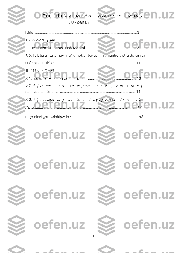 “Talabalar turar joyi” MBni loyihalashtirish mavzusida
MUNDARIJA
Kirish ……………………………………... ………………………………………….……….3
I. NAZARIY QISM
1.1.Malumotlar bazasi tushunchasi………………………………………….…..6
1.2.  Talabalar turar joyi   ma’lumotlar bazasining mantiqiy strukturasi va 
uni shakllantirish  ……………......................................................……….11
II. AMALIY QISM
2.1.  Jadvallarning o`zaro bog`lanishi  ………………..............……..………13
2.2.   SQL operatorlari yordamida jadvallarni hosil qilish  va  jadvallarga 
ma’lumotlar kiritish  ………………………………………………………………….…14
2.3.   SQL operatorlari yordamida jadvallarga yozuvlar qo’shish.….15
Xulosa ……………………………………………………………………………………….….17
Foydalanilgan adabiyotlar ……….………………….…………………………………18
1 