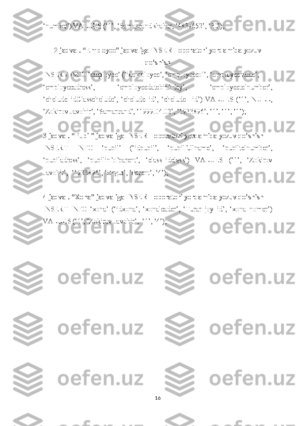 ‘number’) VALUES (‘1’, ‘Samarqand shahar, ‘4839652’, ‘30’);
2-jadval. “Employee” jadvaliga INSERT operatori yordamida yozuv
qo’shish
INSERT INFO ‘employee’ (‘idemployee’, ‘employeecol’, ‘employeename’,
‘employeeadress’,   ‘employeedatebirthday’,   ‘employeetelnumber’,
‘chelude_idClasschelude’,   ‘chelude_id’,   ‘chelude   _id’)   VALUES   (‘1’,   NULL,
‘Zokirov Javohir’, ‘Samarqand’, ‘1999.04.02’, ‘1933896’, ‘1’, ‘1’, ‘1’);
3-jadval. “Pupil” jadvaliga INSERT operatori yordamida yozuv qo’shish
INSERT   INFO   ‘pupil’   (‘idpupil’,   ‘pupilfullname’,   ‘pupiltelnumber’,
‘pupiladress’,   ‘pupilinfofparent’,   ‘class_idclass’)   VALUES   (‘1’,   ‘Zokirov
Javohir’,  ‘1933896’, ‘Urgut’, ‘Parent’, ‘4’);
4-jadval. “Xona” jadvaliga INSERT operatori yordamida yozuv qo’shish
INSERT   INFO   ‘xona’   (‘idxona’,   ‘xonaleader’,   ‘Turar_joy_id’,   ‘xona_nomer’)
VALUES (‘1’, ‘Zokirov Javohir’,  ‘1’, ‘4’);
16 