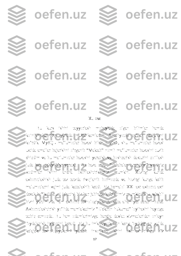 Xulosa
Bu   kurs   ishini   tayyorlash   mobaynida   olgan   bilimlar   hamda
ko`nikmalarimizni   yanada   mustahkamladim.   Amaliyotda   qo’llab   natijalarni
ko’rdik.   MySQL   ma’lumotlar   bazasi   bilan   bog’lab,   shu   ma’lumotlar   bazasi
ustida   amallar   bajarishni   o’rganib   “Maktab”   nomli   ma’lumotlar   bazasini   tuzib
chiqdim   va   bu   ma`lumotlar   bazasini   yaratish   va   boshqarish   dasturini   qo`llash
juda   kata   qulayliklar   yaratdi.     Bu   baza   orqali   “Talabalar   turar   joyi”   va   unig
xodimlari   ishini   ancha   osonlashtirishimiz   mumkin.   Xozirgi   kunda
axborotlashish   juda   tez   tarzda   rivojlanib   bormoqda   va   hozirgi   kunga   kelib
malumotlarni   xajmi   juda   kattalashib   ketdi.   Biz   bemalol   XXI   asr   axborot   asri
desak   bo ladi.   Buni   isbotini   biz   har   jabhada   ko’rishimiz   mumkin.   Shu   sababli‟
bizni   yurtimizda   ham   axborot   texnologiyalariga   katta   ahamiyat   qaratilmoqda.
Axborotlashtirish yo’lida mamlakatimiz “Elektron hukumat” loyihasini hayotga
tatbiq   etmoqda.   Bu   ham   odamlarimizga   barcha   davlat   xizmatlaridan   onlayn
foydalanish   imkonini   beradi.   Biz   bu   imkoniyatlardan   keng   foydalangan   xolda
kelajak   texnologiyalarini   yaratib   insonlarni   ishini   osonlashtirishga   o’z
17 