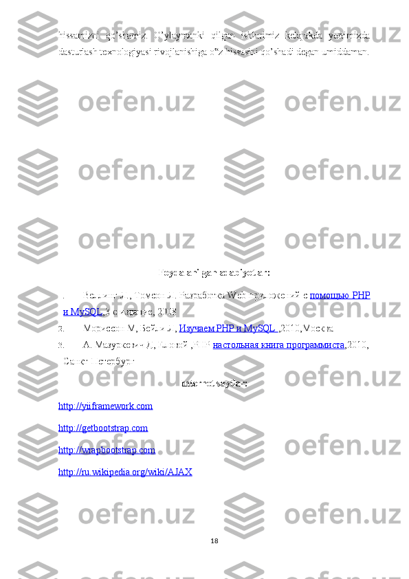 hissamizni   qo’shamiz.   O’ylaymanki   qilgan   ishlarimiz   kelajakda   yurtimizda
dasturlash texnologiyasi rivojlanishiga o z hissasini qo’shadi degan umiddaman.‟
Foydalanilgan adabiyotlar:
1. Веллинг Л., Томсон Л. Разработка Web-приложений с   помощью PHP
и MySQL ,3-е издание, 2008
2. Мориссон М, Бейли Л,   Изучаем PHP и MySQL        ,2010,Москва
3. А. Мазуркевич Д, Еловой ,PHP   настольная книга программиста ,2010,
Санкт-Петербург
Internet saytlar:
http://yiiframework.com
http://getbootstrap.com
http://wrapbootstrap.com
http://ru.wikipedia.org/wiki/AJAX
18 