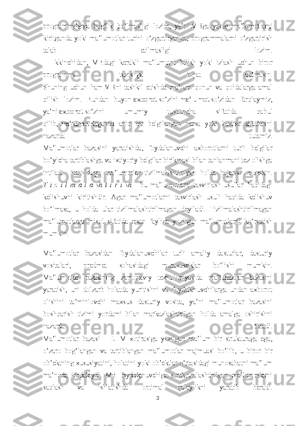 programmalarga   bog‘liq   bo‘lmasligi   lozim,   ya’ni   MB ga   yangi   ma’lumotlarni
kiritganda   yoki   ma’lumotlar   turini   o‘zgartirganda,   programmalarni   o‘zgartirish
talab   etilmasligi   lozim.
        Ikkinchidan,   MBdagi   kerakli   ma’lumotni   bilish   yoki   izlash   uchun   biror
programma   tuzishga   hojat   qolmasin.
Shuning   uchun   ham   MB ni   tashkil   etishda   ma’lum   qonun   va   qoidalarga   amal
qilish   lozim.   Bundan   buyon   axborot   so‘zini   ma’lumot   so‘zidan   farqlaymiz,
ya’ni   axborot   so‘zini   umumiy   tushuncha   sifatida   qabul
qilib,   ma’lumot   deganda   aniq   bir   belgilangan   narsa   yoki   hodisa   sifatlarini
nazarda   tutamiz.
Ma’lumotlar   bazasini   yaratishda,   foydalanuvchi   axborotlarni   turli   belgilar
bo‘yicha tartiblashga va ixtiyoriy belgilar birikmasi bilan tanlanmani tez olishga
intiladi.   Buni   faqat   ma’lumotlar   tizilmalashtirilgan   holda   bajarish   mumkin.
T   i   z   i   l   m   a   l   a   sh   t   i   r   i   sh   –   bu   ma’lumotlarni   tasvirlash   usullari   haqidagi
kelishuvni   kiritishdir.   Agar   ma’lumotlarni   tasvirlash   usuli   haqida   kelishuv
bo‘lmasa,   u   holda   ular   tizilmalashtirilmagan   deyiladi.   Tizilmalashtirilmagan
ma’lumotlarga   misol   sifatida   matn   fayliga   yozilgan   ma’lumotlarni   ko‘rsatish
mumkin.
Ma’lumotlar   bazasidan   foydalanuvchilar   turli   amaliy   dasturlar,   dasturiy
vositalari,   predmet   sohasidagi   mutaxassislar   bo‘lishi   mumkin.
Ma’lumotlar   bazasining   zamonaviy   texnologiyasida   ma’lumotlar   bazasini
yaratish,   uni   dolzarb   holatda   yuritishni   va   foydalanuvchilarga   undan   axborot
olishini   ta’minlovchi   maxsus   dasturiy   vosita,   ya’ni   ma’lumotlar   bazasini
boshqarish   tizimi   yordami   bilan   markazlashtirilgan   holda   amalga   oshirishni
nazarda   tutadi.
Ma’lumotlar   bazasi   –   EHM   xotirasiga   yozilgan   ma’lum   bir   strukturaga   ega,
o‘zaro   bog‘langan   va   tartiblangan   ma’lumotlar   majmuasi   bo‘lib,   u   biror   bir
ob’ektning xususiyatini, holatini yoki ob’ektlar o‘rtasidagi munosabatni ma’lum
ma’noda   ifodalaydi.   MB   foydalanuvchiga   strukturalashtirilgan   ma’lumotlarni
saqlash   va   ishlatishda   optimal   qulaylikni   yaratib   beradi.
3 