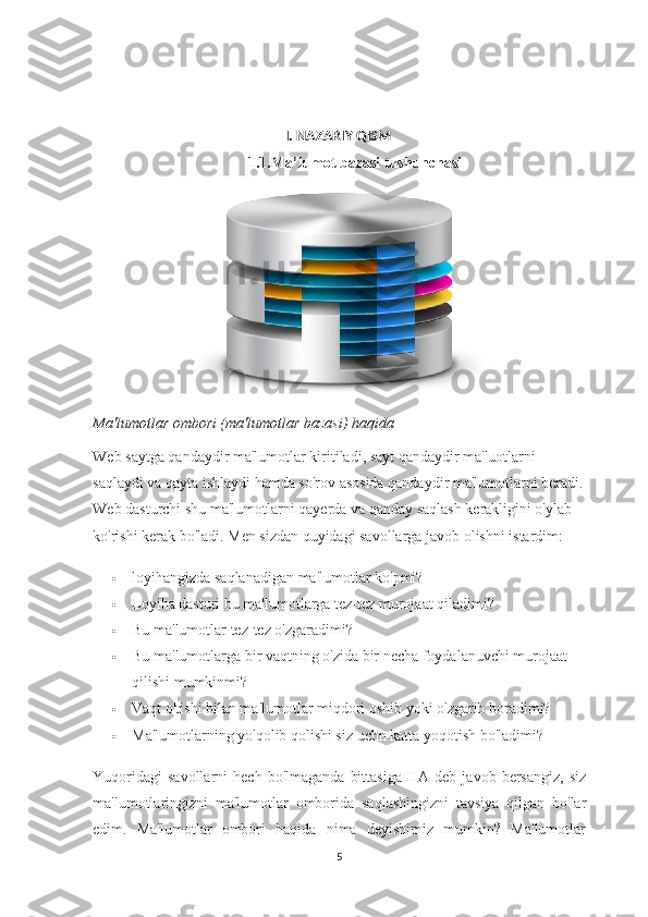 I. NAZARIY QISM
1.1.Ma’lumot bazasi tushunchasi
Ma'lumotlar ombori (ma'lumotlar bazasi) haqida
Web saytga qandaydir ma'lumotlar kiritiladi, sayt qandaydir ma'luotlarni 
saqlaydi va qayta ishlaydi hamda so'rov asosida qandaydir ma'lumotlarni beradi.
Web dasturchi shu ma'lumotlarni qayerda va qanday saqlash kerakligini o'ylab 
ko'rishi kerak bo'ladi.  Men sizdan quyidagi savollarga javob olishni istardim:
 loyihangizda saqlanadigan ma'lumotlar ko'pmi?
 Loyiha dasturi bu ma'lumotlarga tez-tez murojaat qiladimi?
 Bu ma'lumotlar tez-tez o'zgaradimi?
 Bu ma'lumotlarga bir vaqtning o'zida bir necha foydalanuvchi murojaat 
qilishi mumkinmi?
 Vaqt o'tishi bilan ma'lumotlar miqdori oshib yoki o'zgarib boradimi?
 Ma'lumotlarning yo'qolib qolishi siz uchn katta yoqotish bo'ladimi?
Yuqoridagi   savollarni   hech  bo'lmaganda   bittasiga   HA  deb   javob  bersangiz,   siz
ma'lumotlaringizni   ma'lumotlar   omborida   saqlashingizni   tavsiya   qilgan   bo'lar
edim.   Ma'lumotlar   ombori   haqida   nima   deyishimiz   mumkin?   Ma'lumotlar
5 