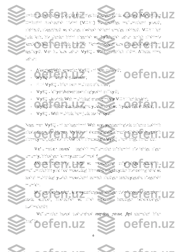 omborida barcha ma'lumotlar bir-biriga bog'langan holda saqlanadi. Ma'lumotlar
Omborini   Boshqarish   Tizimi   (MOBT)   bu   omborga   ma'lumotlarni   yozadi,
o'chiradi,   o'zgartiradi   va   shunga   o'xshash   ishlarni   amalga   oshiradi.   MOBT   lari
juda   ko'p,   biz   ulardan   birini   o'rganish   va   foydalanish   uchun   tanlab   olishimiz
kerak   bo'ladi.   Bu   holatda   mening   fikrim   mazkur   kurs   uchun   asosiy   o'rinni
egallaydi.   Men   bu   kurs   uchun   MySQL   MOBTni   tanlab   oldim.   Albatta   nima
uchun:
 Aksariyat Web serverlar MySQL ni ham qo'llaydi;
 MySQL ni o'rgnish juda oson;
 PHP MySQL bilan oson muloqot qila oladi;
 MySQL kiliyent/server texnologiyasini qo'llaydi;
 MySQL hozirda Web muhitdagi eng ommaviy MOBT laridan biri;
 MySQL ni Internetdan osongina yuklab olish va foydalanish mumkin;
 MySQL Web muhitda ham juda tez ishlaydi.
Nega men MySQL  ni  tanlaganimni  Web  sayt  yaratganingizda to'laroq tushinib
olasiz degan umiddaman. MySQL ni sistemangizga o'rnatib olish haqida gapirib
o'tirmayman, agar siz DENWERni o'rnatsangiz MySQL ham birga o'rnatiladi.
Ma’lumotlar   bazasi   –   tegishli   ma’lumotlar   to’plamini   o’z   ichiga   olgan
umumiy, birlashgan kompyuter tuzilmasi[6]. 
Axborot   tizimining   turiga   va   masalaning   qo’yilishiga   qarab,   bu
ma’lumotlar bir yoki ikki mavzudagi bir necha megabaytdan biznesning ichki va
tashqi  muhitidagi  yuzlab  mavzularni  qamrab  oladigan  terabaytgacha   o’zgarishi
mumkin.
Ma’lumotlar bazalari, kompyuterlarga asoslangan tizimlarga ma’lumotlarni
tezda   saqlash,   boshqarish   va   olish   imkonini   beradigan   ixtisoslashgan
tuzilmalardir. 
Ma’lumotlar   bazasi   tushunchasi   maydon,   yozuv,   fayl   atamalari   bilan
bog’liq.
6 