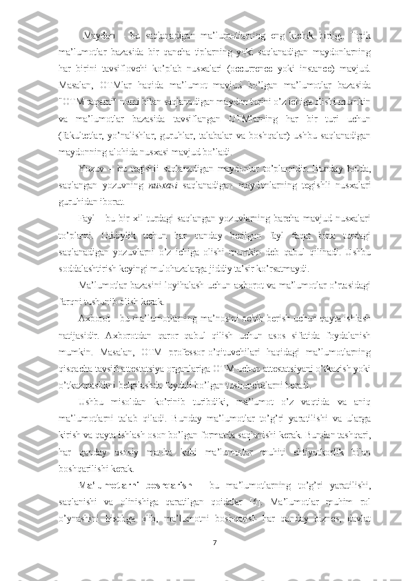 Maydon   –   bu   saqlanadigan   ma’lumotlarning   eng   kichik   birligi.   Tipik
ma’lumotlar   bazasida   bir   qancha   tiplarning   yoki   saqlanadigan   maydonlarning
har   birini   tavsiflovchi   ko’plab   nusxalari   (occurrence   yoki   instance)   mavjud.
Masalan,   OTMlar   haqida   ma’lumot   mavjud   bo’lgan   ma’lumotlar   bazasida
"OTM raqami" nomi bilan saqlanadigan maydon turini o’z ichiga olishi mumkin
va   ma’lumotlar   bazasida   tavsiflangan   OTMlarning   har   bir   turi   uchun
(fakultetlar,   yo’nalishlar,   guruhlar,   talabalar   va   boshqalar)   ushbu   saqlanadigan
maydonning alohida nusxasi mavjud bo’ladi.
Yozuv   –   bu   tegishli   saqlanadigan   maydonlar   to’plamidir.   Bunday   holda,
saqlangan   yozuvning   nusxasi   saqlanadigan   maydonlarning   tegishli   nusxalari
guruhidan iborat. 
Fayl   -   bu   bir   xil   turdagi   saqlangan   yozuvlarning   barcha   mavjud   nusxalari
to’plami.   Oddiylik   uchun   har   qanday   berilgan   fayl   faqat   bitta   turdagi
saqlanadigan   yozuvlarni   o’z   ichiga   olishi   mumkin   deb   qabul   qilinadi.   Ushbu
soddalashtirish keyingi mulohazalarga jiddiy ta’sir ko’rsatmaydi.
Ma’lumotlar bazasini loyihalash uchun axborot va ma’lumotlar o’rtasidagi
farqni tushunib olish kerak. 
Axborot - bu ma’lumotlarning ma’nosini ochib berish uchun qayta ishlash
natijasidir.   Axborotdan   qaror   qabul   qilish   uchun   asos   sifatida   foydalanish
mumkin.   Masalan,   OTM   professor-o’qituvchilari   haqidagi   ma’lumotlarning
qisqacha tavsifi attestatsiya organlariga OTM uchun attestatsiyani o’tkazish yoki
o’tkazmaslikni belgilashda foydali bo’lgan tushunchalarni beradi.
Ushbu   misoldan   ko’rinib   turibdiki,   ma’lumot   o’z   vaqtida   va   aniq
ma’lumotlarni   talab   qiladi.   Bunday   ma’lumotlar   to’g’ri   yaratilishi   va   ularga
kirish va qayta ishlash oson bo’lgan formatda saqlanishi kerak. Bundan tashqari,
har   qanday   asosiy   manba   kabi   ma’lumotlar   muhiti   ehtiyotkorlik   bilan
boshqarilishi kerak. 
Ma’lumotlarni   boshqarish   -   bu   ma’lumotlarning   to’g’ri   yaratilishi,
saqlanishi   va   olinishiga   qaratilgan   qoidalar   [6].   Ma’lumotlar   muhim   rol
o’ynashini   hisobga   olib,   ma’lumotni   boshqarish   har   qanday   biznes,   davlat
7 