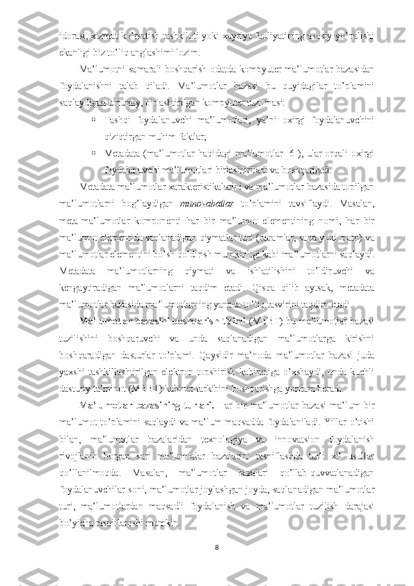 idorasi, xizmat ko’rsatish tashkiloti yoki xayriya faoliyatining asosiy yo’nalishi
ekanligi biz to’liq anglashimi lozim.
Ma’lumotni samarali boshqarish odatda kompyuter ma’lumotlar bazasidan
foydalanishni   talab   qiladi.   Ma’lumotlar   bazasi   bu   quyidagilar   to’plamini
saqlaydigan umumiy, birlashtirilgan kompyuter tuzilmasi:
 Tashqi   foydalanuvchi   ma’lumotlari,   ya’ni   oxirgi   foydalanuvchini
qiziqtirgan muhim faktlar;
 Metadata (ma’lumotlar haqidagi  ma’lumotlar [6]), ular orqali oxirgi
foydalanuvchi ma’lumotlari birlashtiriladi va boshqariladi.
Metadata ma’lumotlar xarakteristikalarini va ma’lumotlar bazasida topilgan
ma’lumotlarni   bog’laydigan   munosabatlar   to’plamini   tavsiflaydi.   Masalan,
meta-ma’lumotlar   komponenti   har   bir   ma’lumot   elementining   nomi,   har   bir
ma’lumot elementida saqlanadigan qiymatlar turi (raqamlar, sana yoki matn) va
ma’lumotlar elementini bo’sh qoldirish mumkinligi kabi ma’lumotlarni saqlaydi.
Metadata   ma’lumotlarning   qiymati   va   ishlatilishini   to’ldiruvchi   va
kengaytiradigan   ma’lumotlarni   taqdim   etadi.   Qisqa   qilib   aytsak,   metadata
ma’lumotlar bazasida ma’lumotlarning yanada to’liq tasvirini taqdim etadi.
Ma’lumotlar bazasini boshqarish tizimi   (MBBT) bu ma’lumotlar bazasi
tuzilishini   boshqaruvchi   va   unda   saqlanadigan   ma’lumotlarga   kirishni
boshqaradigan   dasturlar   to’plami.   Qaysidir   ma’noda   ma’lumotlar   bazasi   juda
yaxshi   tashkillashtirilgan   elektron   topshirish   kabinetiga   o’xshaydi,   unda   kuchli
dasturiy ta’minot (MBBT) kabinet tarkibini boshqarishga yordam beradi.
Ma’lumotlar   bazasining   turlari.   Har   bir   ma’lumotlar   bazasi   ma’lum   bir
ma’lumot to’plamini saqlaydi va ma’lum maqsadda foydalaniladi. Yillar o’tishi
bilan,   ma’lumotlar   bazalaridan   texnologiya   va   innovatsion   foydalanish
rivojlanib   borgan   sari   ma’lumotlar   bazalarini   tasniflashda   turli   xil   usullar
qo’llanilmoqda.   Masalan,   ma’lumotlar   bazalari   qo’llab-quvvatlanadigan
foydalanuvchilar soni, ma’lumotlar joylashgan joyda, saqlanadigan ma’lumotlar
turi,   ma’lumotlardan   maqsadli   foydalanish   va   ma’lumotlar   tuzilish   darajasi
bo’yicha tasniflanishi mumkin.
8 