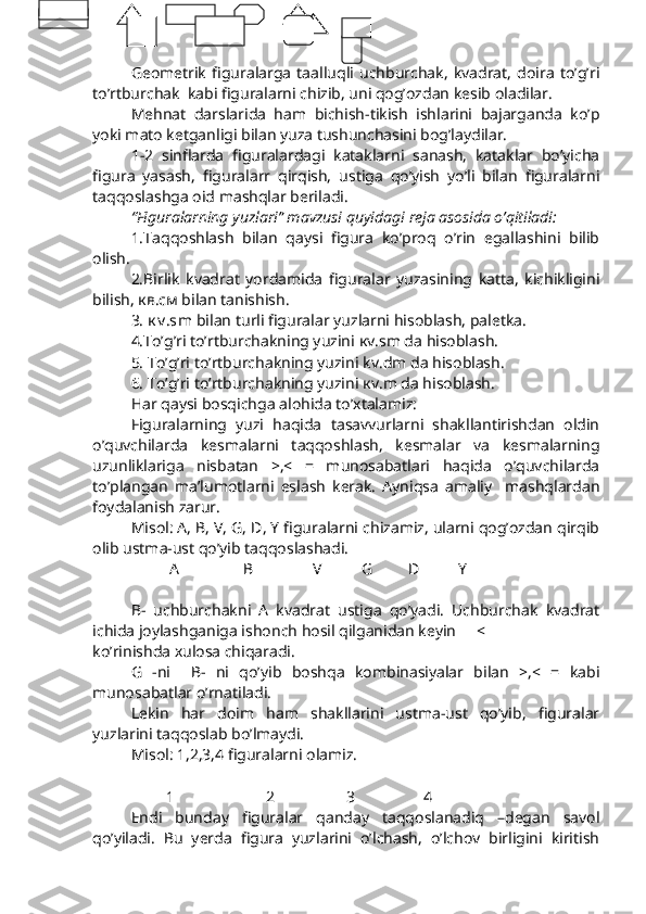 Geometrik   figuralarga   taalluqli   uchburchak,   kvadrat,   doira   to’g’ri
to’rtburchak  kabi figuralarni chizib, uni qog’ozdan kesib oladilar. 
Mehnat   darslarida   ham   bichish-tikish   ishlarini   bajarganda   ko’p
yoki mato ketganligi bilan yuza tushunchasini bog’laydilar. 
1-2   sinflarda   figuralardagi   kataklarni   sanash,   kataklar   bo’yicha
figura   yasash,   figuralarr   qirqish,   ustiga   qo’yish   yo’li   bilan   figuralarni
taqqoslashga oid mashqlar beriladi. 
“Figuralarning yuzlari” mavzusi quyidagi reja asosida o’qitiladi:
1.Taqqoshlash   bilan   qaysi   figura   ko’proq   o’rin   egallashini   bilib
olish. 
2.Birlik   kvadrat   yordamida   figuralar   yuzasining   katta,   kichikligini
bilish,  кв .c м  bilan tanishish.
3.  к v .s m  bilan turli figuralar yuzlarni hisoblash, paletka.
4.To’g’ri to’rtburchakning yuzini  к v.sm da hisoblash.     
5. To’g’ri to’rtburchakning yuzini  kv . dm  da hisoblash.
6. To’g’ri to’rtburchakning yuzini  к v.m da hisoblash.
Har qaysi bosqichga alohida to’xtalamiz:
Figuralarning   yuzi   haqida   tasavvurlarni   shakllantirishdan   oldin
o’quvchilarda   kesmalarni   taqqoshlash,   kesmalar   va   kesmalarning
uzunliklariga   nisbatan   >,<   =   munosabatlari   haqida   o’quvchilarda
to’plangan   ma’lumotlarni   eslash   kerak.   Ayniqsa   amaliy     mashqlardan
foydalanish zarur. 
Misol: A, B, V, G, D, Y figuralarni chizamiz, ularni qog’ozdan qirqib
olib ustma-ust qo’yib taqqoslashadi.
А          B         V G    D      Y
B-   uchburchakni   A   kvadrat   ustiga   qo’yadi.   Uchburchak   kvadrat
ichida joylashganiga ishonch hosil qilganidan keyin  <
ko’rinishda xulosa chiqaradi. 
G   -ni     B-   ni   qo’yib   boshqa   kombinasiyalar   bilan   >,<   =   kabi
munosabatlar o’rnatiladi. 
Lekin   har   doim   ham   shakllarini   ustma-ust   qo’yib,   figuralar
yuzlarini taqqoslab bo’lmaydi.
Misol: 1,2,3,4 figuralarni olamiz. 
          1       2        3        4
Endi   bunday   figuralar   qanday   taqqoslanadiq   –degan   savol
qo’yiladi.   Bu   yerda   figura   yuzlarini   o’lchash,   o’lchov   birligini   kiritish 