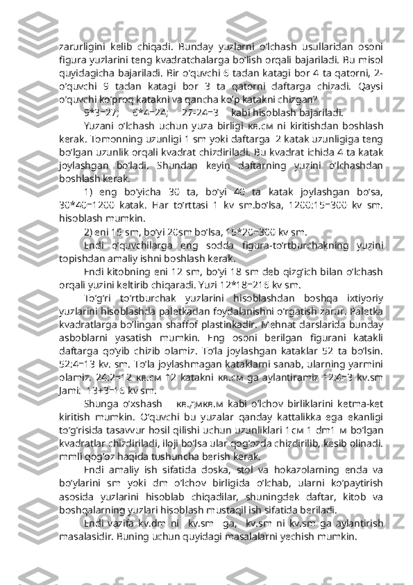 zarurligini   kelib   chiqadi.   Bunday   yuzlarni   o’lchash   usullaridan   osoni
figura yuzlarini teng kvadratchalarga bo’lish orqali bajariladi. Bu misol
quyidagicha  bajariladi.  Bir o’quvchi 6  tadan  katagi bor 4  ta  qatorni,  2-
o’quvchi   9   tadan   katagi   bor   3   ta   qatorni   daftarga   chizadi.   Qaysi
o’quvchi ko’proq katakni va qancha ko’p katakni chizgan?
9*3=27; 6*4=24; 27-24=3 kabi hisoblash bajariladi. 
Yuzani   o’lchash   uchun   yuza   birligi   кв .c м   ni   kiritishdan   boshlash
kerak. Tomonning uzunligi 1 sm yoki daftarga  2 katak uzunligiga teng
bo’lgan uzunlik orqali kvadrat chizdiriladi. Bu kvadrat ichida 4 ta katak
joylashgan   bo’ladi.   Shundan   keyin   daftarning   yuzini   o’lchashdan
boshlash kerak. 
1)   eng   bo’yicha   30   ta,   bo’yi   40   ta   katak   joylashgan   bo’sa,
30*40=1200   katak.   Har   to’rttasi   1   kv   sm.bo’lsa,   1200:15=300   kv   sm.
hisoblash mumkin. 
2) eni 15 sm, bo’yi 20sm bo’lsa, 15*20=300 kv sm.
Endi   o’quvchilarga   eng   sodda   figura-to’rtburchakning   yuzini
topishdan amaliy ishni boshlash kerak.  
Endi  kitobning eni 12  sm,   bo’yi  18  sm deb  qizg’ich  bilan  o’lchash
orqali yuzini keltirib chiqaradi. Yuzi 12*18=216 kv sm.
To’g’ri   to’rtburchak   yuzlarini   hisoblashdan   boshqa   ixtiyoriy
yuzlarini hisoblashda paletkadan foydalanishni o’rgatish zarur. Paletka
kvadratlarga  bo’lingan  shaffof plastinkadir.  Mehnat darslarida  bunday
asboblarni   yasatish   mumkin.   Eng   osoni   berilgan   figurani   katakli
daftarga   qo’yib   chizib   olamiz.   To’la   joylashgan   kataklar   52   ta   bo’lsin.
52:4=13 kv. sm. To’la joylashmagan kataklarni sanab, ularning yarmini
olamiz.   24:2=12   кв .c м   12   katakni   кв .c м   ga   aylantiramiz   12:4=3   kv.sm
Jami:  13+3=16 kv sm.
Shunga   o’xshash       кв . дмкв . м   kabi   o’lchov   birliklarini   ketma-ket
kiritish   mumkin.   O’quvchi   bu   yuzalar   qanday   kattalikka   ega   ekanligi
to’g’risida tasavvur hosil qilishi uchun uzunliklari 1 см   1 dm1   м   bo’lgan
kvadratlar chizdiriladi, iloji bo’lsa ular qog’ozda chizdirilib, kesib olinadi.
mmli qog’oz haqida tushuncha berish kerak. 
Endi   amaliy   ish   sifatida   doska,   stol   va   hokazolarning   enda   va
bo’ylarini   sm   yoki   dm   o’lchov   birligida   o’lchab,   ularni   ko’paytirish
asosida   yuzlarini   hisoblab   chiqadilar,   shuningdek   daftar,   kitob   va
boshqalarning yuzlari hisoblash mustaqil ish sifatida beriladi. 
Endi   vazifa   kv.dm   ni     kv.sm     ga,     kv.sm   ni   kv.sm   ga   aylantirish
masalasidir. Buning uchun quyidagi masalalarni yechish mumkin.  