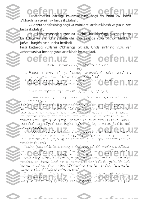 1.Matematika   darsligi   muqovasining   bo’yi   va   enini   см   larda
o’lchash va yuzini   дм  larda ifodalash. 
2.Gazeta sahifasining bo’yi va enini dm larda o’lchash va yuzini sm
larda ifodalash. 
Shu   kabi   mashqlar   asosida   kichik   birliklardagi   yuzani   katta
birlikdagi   va   aksincha   aylantirishi,   shu   asosida   yuza   o’lchov   birliklari
jadvali haqida tushuncha beriladi. 
Endi   kattaroq   yuzlarni   o’lchashga   o’tiladi.   Unda   sinfning   yuzi,   yer
uchastkasi va boshqa yuzalar o’lchab ko’rsatiladi.
Mavzu:  Massa va  sig`im  o’l chov  birliklari.
Reja:
1. Massa   o`l chov   birli gi   haqidagi   tasavvurlarni   tarkib   topt irish,
buo’lchov  birliklari- bil an  tanishtirish  met odi kasi
2. Vaqt   o`l chov   birli gi  haqidagi tasavvurlarni tarkib  topt irish,   buo’ lchov
birliklari- bil an  tanishtirish  met odi kasi
Foydalaniladigan adabiyotlar : { A:  1,2,3, Q:  1,2,3,4,5,6,7,8}
1.   M a s s a   o ` l c h o v   b i r l i g i   haqidagi   tasavvurlarni   tarkib   t o p t i r i s h ,   b u o ’ l c h o v   birliklari-
b i l a n   tanishtirish  m e t o d i k a s i .
Bolalar 1- sinfda t anishadi gan bir inchi   m a s s a ,  bir li gi  bu" kil ogr am mdir.1
kg   l i   massa   xaqi dagi   tasavvo’r ni   bsl al ar   faqat   o’zlar i-   ni ng   amali y   ishl ar i
asosida   ol ishl ar i   kerak.   Bol al ar   massal ar i   1   kg   ga   teng   bo’l gan   (masalan,
bir   pachka   shakar)   predm et larni   qo’l lar ida*   ushl ab   ko’r ishl ar i   va   bu
predm et larni   ogir   yoki   yengi l   predm et lar   bil an   t aqqosl ashl ar i   ker ak.
Taqoslash   oper adiyasi   asosidagina   bolalar   1   kg   li   m assa   haqida   r eal
tuyruni  sezadil ar .
Bi ri nchi   dar sning   o’zidayoq   bol al arni   pal lali   (richagl i)   tar ozida   xar   xi l
predm et larni   (paket ga   sol ingan   1   kg,   2   kg,   3   kg   shakar,   tuz,   yorm al ar   va
"boi щ a   narsal ar ni )   1,   2,   5   kg   li   t oshl ar   nabor idan   foydal anib   tort ish   bil an
tani shti ri sh ker ak. ' '
Tort ish   j arayoni da   bolalar ni ng   o’ zl ar i   qagnashi shi   muxi mdi r.   Albat ta,
bunda   o’qi tuvchi   ol di ndan   tarozi da   tor ti sh   qoi dalar ini   gapiri b   ber ishi
kerak. Tor ti sh nati jalar i doskaga va daft ar lar ga yozi ladi .  "U
Navbat dagi   dar sda   bolalar *   hajm   ( si g’ i m )   o’l chovi   bir li gi   —   Li tr   bil an
tani shadil ar .   Bunda   litr ni   har   xil   nam unal ar ining   bo’l ishi ,   ya’ ni   bir   lit rli
banka,   kr ushka,   shuni ngdek   idishl ar ni ng   (banka,   chelak,   kastr yulka,
st akanlar)  bul ishi  juda ahami yatga ega:)
O’qit uvchiga   mo’l jall angan   metodi k   qo’l lanm ada   «darsn   suxbat dan
boshlash»   tavsiya   qil inadi,  —  bu  suxbagda  «bolalar dan  oldi n,  kim  ular dan
sut   yoki   lampa   m oy   (kerosi n)   soti b   olganini,   unda   sotuvchi   sut   yoki 