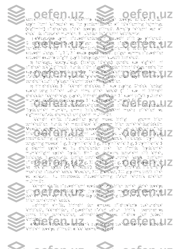 kerosi nni   ni ma   bil an   o’ lchashini»   sur ab   oli sh   tavsiya   eti ladi .shundan
keyi n   l itr ni   ko’r sati sh   va   li tr   yordam ida   har   xi l   i dishl ar ni ng   haj minga
( si g’ i m i ni )   o’l ch as hg a   o’ t i sh   tavsiya   qi l i na di .   A m a l i y   i sh l a r n i   x ar   x i l
shakl- da o’tqazish mumkin.  SH ul ar d an   ba’ zi l a r i n i   ke l t i r a m i z:
1 ) «Magazin»   uyini.   o’quvchilardan   biri   sotuvchi   qilib   ta-   yinlanadi.
CHelaklarga   «sut»   (suv)   quyilgan.   Bir   necha   o’quv-   chi   bidonlar   va
bankalar   olishadi   —   ular   xaridorlar.   Xaridorlarning   talabiga   binoan
sotuvchi   ularga   1   l,   2   l,   3   l   «sut»   quyi b   beradi.   qolgan   xamma   o’quvchilar
sotuvchi «sutni» to’g’ri quyib berayotganini kuzatib borishadi.
2 ) Bankaga,   kastryulkaga   (boshqa   idishga)   qancha   suv   si g’ i shi -   ni
o’lchash taklif qilinadi. Bunda oldin o’quvchilardan biror idishga necha litr
suyuqlik   sig’ishi   haqida   qanday   fikrda   ekanliklarini   so’rash   kerak.   Ular
o’zlari   o’ylagan   sonni   yozib   q0’yishsin,   o’lchashlardan   keyin   o’zlarining
qanchalik turli o’ylaganliklarini tekshirib ko’radilar.
3 ) Bir   chelakka   5   l   ikkinchi   chelakka   3   l   suv   quying.   Chelak-   lardagi
suvlar   teng   bo’lishi   uchun   nima   qilish   kerak?   (1   l   suv-   ni   birinchi
chelakdan ikkinchisiga quyish, birinchi chelakdan 2 l suvni to’kib yuborish
mumkin, ikkinchi chelakka yana 2 l suv iquyish mumkin).  /
 i
O’qituvchi   bulardan   ba’zi   mashqlarni   tanlab   olishi,   o’z   mashqlaridan
foydalanishi   mumkin,   ammo   bolalar   o’lchashni   mashq   qilishlari   va
si g’ i m ni ko’zda chamalab aniqlashri  muhimdir.
|   Ikkinchi   sinfda   o’quvchilar   yangi   massa   birligi   —   gramm   bilan
tanishadilar.   Bunda   ish   metodikasi   kilogramm   bilan   tanishishdagidekdir.
Masalan,  gramm haqida konkret tasavvur  hosil qilish uchun bolalar qo’llari
bilan   massasi   1   g   bo’lgan   toshni   ushlashlari   va   uning   ogirligini   boshqa
predmetlariing  og’irliklari   bilan   taqqoslashlari   kerak.  Bolalarga   1  tiyin-  lik
tanganing  massasi   1  g,  2  tiyinlikniki  2  g,  3  tiyinlikniki  3  g,  5  tiyinlikniki   5
g   ekanini   aytish   va   bu   chahalardan   tosh-   lar   o’rnida   foydalanish
mumkinligini   aytish   foydali.   Sinf-   ga   dorixona   tarozisini   olib   kirish,
bolalarga   bu   tarozida   dorilar   tortilishini   tushuntirish   kerak.   Dorilarni
o’lchash uchun 1 g, 2 g, 5 g, 10 g, 20 g, 50 g, 100 g, 500 g li mayda toshlar
ke-   rakligini   aytadi   (va   ko’rsatadi).   Shundan   keyin   tortishga   oid   amaliy
mashqlar   o’tqazish   kerak:   Masalan,   300   g   shakar,   200   g   yorma   tortib   olish
va   xokazo..   Bu   proqressda   o’quvchilarning   o’zlari   ishtirok   etishlari
muhimdir.
I kk i n ch i   si nf da   o’ q uv ch i l ar n i   sa vd o   t ar oz i s i   b i l a n   tanish-   t i r i s h   t av si ya
qi l i na di .   SH u   m a qs ad da   ya qi n   joydagi   o vq at   m ag az i n i g a   e ks ko ’ r si ya
t a sh ki l   k i l i sh   va   - bo l a l ar ni   b un da y   t ar o zi l ar ni ng   t uz i l i s hi   va   i sh l a t i l i sh i
bi l a n  t a ni sh t i r i sh   ke da k.
  Uc hi nc hi   si nf da ,   bi r i n ch i   da n   «m as sa   o’ l ch ov l ar i »   t us hu nc ha si
ki r i t i l a di ,   ikkinchidan,   o’ q uv ch i l ar   o’ zl ar i   u ch un     b i r l i k —   ts en t n er   v a
t o nn a   bi l a n   t a ni sh ad i l ar ,   u ch i n ch i d an ,   m a ss a   o’ l c ho v-   l a r i   jadvali
ki r i t i l a di .
«M as s a   o’ l c ho vl ar i »   t e r m i ni nk   q uy i d ag i c ha   t u sh un t i r i s h   y or -   d am i d a
ki r i t i s hi  t av si ya  q i l i na di :   «I k ki  k es m a ni  t aq qo s - 