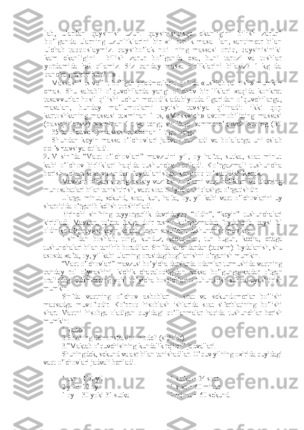 lab,   ulardan   qaysinisi   uzun.   qaysinisi qi sq a   e ka nl i g i n i   bi l i sh   za r ur "
bo’ l g an da   ularning   uz un l i kl ar i ni   bi r   xi l   b i r l i k   m as a-   lan,   sa nt i m et r   bilan
ulchab   t a qq os l a ym i z .   q ay si bo’lak   no i -   ning   massasi   ortiq,   qaysinisiniki
ka m   e ka nl i g i n i     b i l i s h   za r ur   bo’lganda   esa,   buni   tarozi   va   toshlar
yordamida   hal   qilamiz.   Siz   qanday   massa   birliklarini   bilasiz?   1   kg   da
qancha gramm bor?...» 1
.
Massasi  1 ts va 1 t bo’lgan predmetlarni qo’lda «ushlab tu- rish» mumkin
emas.   Shu   sababli   o’quvchilarda   yangi   o’lchov   bir   liklari   xaqida   konkret
tasavvurlar   hosil   qilishi   uchun   meto dik   adabiyotda   ilgaridan   o’quvchilarga,
masalan,   bunday   ma’lumotlarni   aytish   tavsiya   qilinadi:   ikki   qop
kartoshkaning   massasi   taxminan   1   ts,   «Moskvich»   avtomobilining   massasi
(passajirlarsiz)   taxminan   1   t   ga   teng;   sinfdagi   hamma   o’quvchilarning   (30
—35 ta o’quvchi) massasi  taxminan 1 t ga  teng.
Shundan   keyin   massa   o’lchovlari   jadvali   tuziladi   va   bola larga   uni   eslab
qolish tavsiya etiladi.
2. IV   si nf da   “Vaqt   o’l chovlari ”   mavzui ni   yil ,   oy   haft a,   sutka,   soat   mi nut
kabi   o’l chov   bi rli kl ari   haqi da   t ushuncha   ber il adi.   Ko’r gazm al i   tushuncha
berish uchun soat  va undan foydalani shga kengroq to’ xt at ili sh kerak. 
Mavzuni   o’rganishning   asosiy   vazifasi   bolalarni   vaqt   birliklari   va   ularning
munosabatlari bilan tanishtirish, vaqt soat bo’yicha aniqlashga o’rgatishdir. 
Ularga   minut,   sekund,   soat,   kun,   hafta,   oy,   yil   kabi   vaqt   o’lchovlarini   uy
sharoitida o’rganib kelish topshiriladi. 
Birinchi   sinfning   tayyorgarlik   davridayoq   “oldin”,   “keyin”   tushunchalari
kiritiladi.   Masalan,   to’rtta   faslga   doir   rasmli   ko’rgazmadan   foydalanib,   qaysi   fal
oldin keladi, qaysisi keyin keladi, degan savollarni tushuntirish mumkin. 
1-sinfdan   boshlab,   tong,   kunduz,   kechqurun,   tun   bugun,   kecha,   ertaga
tushunchalari bilan tanihib boradilar. Sinfda kalendardan (taqvim) foydalanish, shu
asosda xafta, oy, yil kabi ularning orasidagibog’lanishni o’rganish mumkin.
“Vaqt o’lchovlari” mavzusi bo’yicha darslarda odamlar turmushida vaqtning
qanday   rol   o’ynashini,   kichik   chaqaloqligidan   keksa   bo’lgunga   qadar   o’tgan
oraliqdagi  odamlarning yohi  bo’yicha bosqichlarini tuhuntirish suhbat  uyushtirish
mumkin. 
Sinfda   vaqtning   o’lchov   asboblari   :   soat   va   sekundomerlar   bo’lishi
maqsadga   muvofiqdir.   Ko’proq   hisoblash   ishlarida   soat   siferblatining   bo’lishi
shart.   Vaqtni   hisobga   oladigan   quyidagi   qo’llanmalar   haqida   tushunchlar   berish
mumkin:
1.Tabel
2.Soatning demonstrasion modeli (sifrblat).
3.”Maktab o’quvchisining kundalik rejimi” jadvallari.
Shuningdek, sekund va asr bilan tanishadilar. O’quv yilning oxirida quyidagi
vaqt o’lchovlari jadvali beriladi. 
1 asr = 100 yil  1 sutka = 24 soat
2 yil = 12 oy  1 soat = 60 minut 
1 oy = 30 yoki 31 sutka  1 minut = 60 sekund.  