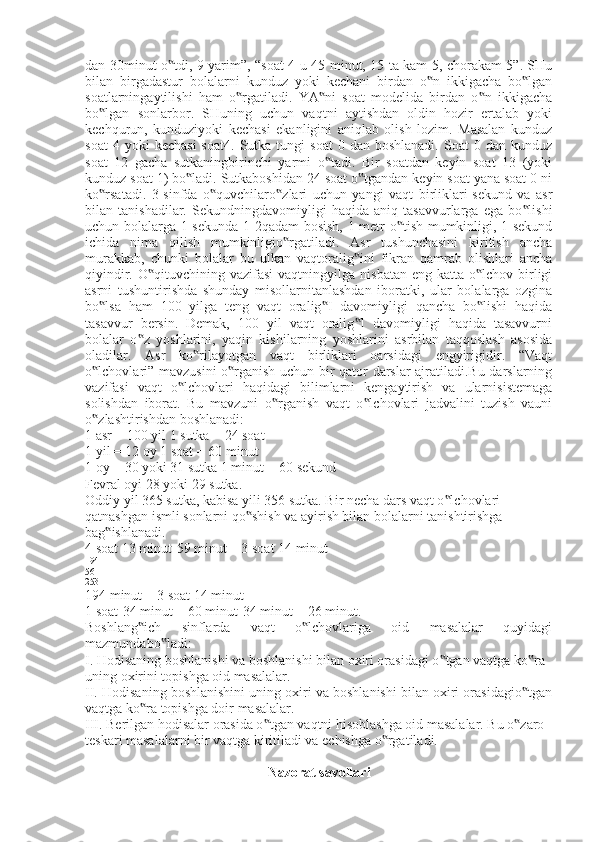 dan 30minut o tdi, 9 yarim”, “soat 4-u 45 minut, 15 ta kam 5, chorakam 5”. SHu‟
bilan   birgadastur   bolalarni   kunduz   yoki   kechani   birdan   o n   ikkigacha   bo lgan	
‟ ‟
soatlarningaytilishi   ham   o rgatiladi.   YA ni   soat   modelida   birdan   o n   ikkigacha	
‟ ‟ ‟
bo lgan   sonlarbor.   SHuning   uchun   vaqtni   aytishdan   oldin   hozir   ertalab   yoki	
‟
kechqurun,   kunduziyoki   kechasi   ekanligini   aniqlab   olish   lozim.   Masalan   kunduz
soat  4  yoki  kechasi  soat4.   Sutka  tungi   soat  0  dan  boshlanadi.   Soat   0  dan  kunduz
soat   12   gacha   sutkaningbirinchi   yarmi   o tadi.   Bir   soatdan   keyin   soat   13   (yoki	
‟
kunduz soat 1) bo ladi. Sutkaboshidan 24 soat o tgandan keyin soat yana soat 0 ni	
‟ ‟
ko rsatadi.   3-sinfda   o quvchilaro zlari   uchun   yangi   vaqt   birliklari-sekund   va   asr	
‟ ‟ ‟
bilan   tanishadilar.   Sekundningdavomiyligi   haqida   aniq   tasavvurlarga   ega   bo lishi	
‟
uchun bolalarga 1 sekunda 1-2qadam  bosish, 1 metr o tish mumkinligi, 1 sekund	
‟
ichida   nima   qilish   mumkinligio rgatiladi.   Asr   tushunchasini   kiritish   ancha	
‟
murakkab,   chunki   bolalar   bu   ulkan   vaqtoralig ini   fikran   qamrab   olishlari   ancha	
‟
qiyindir.  O qituvchining vazifasi  vaqtningyilga  nisbatan  eng katta  o lchov  birligi	
‟ ‟
asrni   tushuntirishda   shunday   misollarnitanlashdan   iboratki,   ular   bolalarga   ozgina
bo lsa   ham   100   yilga   teng   vaqt   oralig I   davomiyligi   qancha   bo lishi   haqida	
‟ ‟ ‟
tasavvur   bersin.   Demak,   100   yil   vaqt   oralig I   davomiyligi   haqida   tasavvurni	
‟
bolalar   o z   yoshlarini,   yaqin   kishilarning   yoshlarini   asrbilan   taqqoslash   asosida	
‟
oladilar.   Asr   ko rilayotgan   vaqt   birliklari   oarsidagi   engyirigidir.   “Vaqt	
‟
o lchovlari” mavzusini o rganish uchun bir qator darslar ajratiladi.Bu darslarning	
‟ ‟
vazifasi   vaqt   o lchovlari   haqidagi   bilimlarni   kengaytirish   va   ularnisistemaga	
‟
solishdan   iborat.   Bu   mavzuni   o rganish   vaqt   o lchovlari   jadvalini   tuzish   vauni	
‟ ‟
o zlashtirishdan boshlanadi:	
‟
1 asr = 100 yil 1 sutka = 24 soat
1 yil = 12 oy 1 soat = 60 minut
1 oy = 30 yoki 31 sutka 1 minut = 60 sekund
Fevral oyi 28 yoki 29 sutka.
Oddiy yil 365 sutka, kabisa yili 356 sutka. Bir necha dars vaqt o lchovlari	
‟
qatnashgan ismli sonlarni qo shish va ayirish bilan bolalarni tanishtirishga	
‟
bag ishlanadi.	
‟
4 soat 13 minut-59 minut = 3 soat 14 minut
194
56
253
194 minut = 3 soat 14 minut
1 soat-34 minut = 60 minut-34 minut = 26 minut.
Boshlang ich   sinflarda   vaqt   o lchovlariga   oid   masalalar   quyidagi	
‟ ‟
mazmundabo ladi:	
‟
I. Hodisaning boshlanishi va boshlanishi bilan oxiri orasidagi o tgan vaqtga ko ra	
‟ ‟
uning oxirini topishga oid masalalar.
II. Hodisaning boshlanishini uning oxiri va boshlanishi bilan oxiri orasidagio tgan	
‟
vaqtga ko ra topishga doir masalalar.	
‟
III. Berilgan hodisalar orasida o tgan vaqtni hisoblashga oid masalalar. Bu o zaro	
‟ ‟
teskari masalalarni bir vaqtga kiritiladi va echishga o rgatiladi.	
‟
Nazorat savollari 