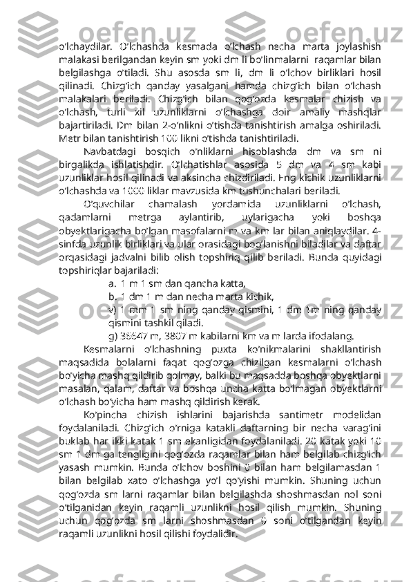 o’lchaydilar.   O’lchashda   kesmada   o’lchash   necha   marta   joylashish
malakasi berilgandan keyin sm yoki dm li bo’linmalarni  raqamlar bilan
belgilashga   o’tiladi.   Shu   asosda   sm   li,   dm   li   o’lchov   birliklari   hosil
qilinadi.   Chizg’ich   qanday   yasalgani   hamda   chizg’ich   bilan   o’lchash
malakalari   beriladi.   Chizg’ich   bilan   qog’ozda   kesmalar   chizish   va
o’lchash,   turli   xil   uzunliklarni   o’lchashga   doir   amaliy   mashqlar
bajartiriladi.  Dm bilan  2-o’nlikni  o’tishda  tanishtirish   amalga   oshiriladi.
Metr bilan tanishtirish 100 likni o’tishda tanishtiriladi.
Navbatdagi   bosqich   o’nliklarni   hisoblashda   dm   va   sm   ni
birgalikda   ishlatishdir.   O’lchatishlar   asosida   5   dm   va   4   sm   kabi
uzunliklar hosil qilinadi va aksincha chizdiriladi. Eng kichik uzunliklarni
o’lchashda va 1000 liklar mavzusida km tushunchalari beriladi.
O’quvchilar   chamalash   yordamida   uzunliklarni   o’lchash,
qadamlarni   metrga   aylantirib,   uylarigacha   yoki   boshqa
obyektlarigacha  bo’lgan  masofalarni m va km lar bilan  aniqlaydilar.  4-
sinfda uzunlik birliklari va ular orasidagi bog’lanishni biladilar va daftar
orqasidagi   jadvalni   bilib   olish   topshiriq   qilib   beriladi.   Bunda   quyidagi
topshiriqlar bajariladi:
a. 1 m 1 sm dan qancha katta,
b. 1 dm 1 m dan necha marta kichik, 
v)   1   mm   1   sm   ning   qanday   qismini,   1   dm   1m   ning   qanday
qismini tashkil qiladi.
g) 36647 m, 3807 m kabilarni km va m larda ifodalang.
Kesmalarni   o’lchashning   puxta   ko’nikmalarini   shakllantirish
maqsadida   bolalarni   faqat   qog’ozga   chizilgan   kesmalarni   o’lchash
bo’yicha mashq qildirib qolmay, balki bu maqsadda boshqa obyektlarni
masalan,   qalam,   daftar   va   boshqa   uncha   katta   bo’lmagan   obyektlarni
o’lchash bo’yicha ham mashq qildirish kerak.
Ko’pincha   chizish   ishlarini   bajarishda   santimetr   modelidan
foydalaniladi.   Chizg’ich   o’rniga   katakli   daftarning   bir   necha   varag’ini
buklab  har ikki  katak   1  sm  ekanligidan   foydalaniladi.   20  katak   yoki  10
sm  1  dm  ga  tengligini qog’ozda  raqamlar  bilan  ham  belgilab chizg’ich
yasash   mumkin.   Bunda   o’lchov   boshini   0   bilan   ham   belgilamasdan   1
bilan   belgilab   xato   o’lchashga   yo’l   qo’yishi   mumkin.   Shuning   uchun
qog’ozda   sm   larni   raqamlar   bilan   belgilashda   shoshmasdan   nol   soni
o’tilganidan   keyin   raqamli   uzunlikni   hosil   qilish   mumkin.   Shuning
uchun   qog’ozda   sm   larni   shoshmasdan   0   soni   o’tilgandan   keyin
raqamli uzunlikni hosil qilishi foydalidir. 