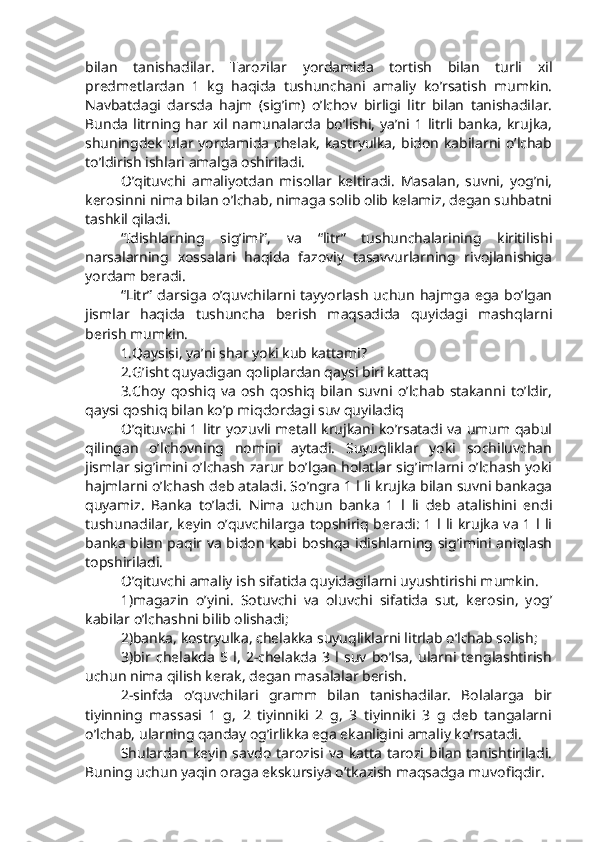 bilan   tanishadilar.   Tarozilar   yordamida   tortish   bilan   turli   xil
predmetlardan   1   kg   haqida   tushunchani   amaliy   ko’rsatish   mumkin.
Navbatdagi   darsda   hajm   (sig’im)   o’lchov   birligi   litr   bilan   tanishadilar.
Bunda   litrning  har xil  namunalarda   bo’lishi,   ya’ni 1  litrli  banka,   krujka,
shuningdek ular yordamida chelak, kastryulka,  bidon  kabilarni o’lchab
to’ldirish ishlari amalga oshiriladi.
O’qituvchi   amaliyotdan   misollar   keltiradi.   Masalan,   suvni,   yog’ni,
kerosinni nima bilan o’lchab, nimaga solib olib kelamiz, degan suhbatni
tashkil qiladi.
“Idishlarning   sig’imi”,   va   “litr”   tushunchalarining   kiritilishi
narsalarning   xossalari   haqida   fazoviy   tasavvurlarning   rivojlanishiga
yordam beradi.
“Litr”  darsiga   o’quvchilarni  tayyorlash   uchun   hajmga   ega   bo’lgan
jismlar   haqida   tushuncha   berish   maqsadida   quyidagi   mashqlarni
berish mumkin.
1.Qaysisi, ya’ni shar yoki kub kattami?
2.G’isht quyadigan qoliplardan qaysi biri kattaq
3.Choy   qoshiq   va   osh   qoshiq   bilan   suvni   o’lchab   stakanni   to’ldir,
qaysi qoshiq bilan ko’p miqdordagi suv quyiladiq
O’qituvchi 1 litr yozuvli metall krujkani ko’rsatadi va umum qabul
qilingan   o’lchovning   nomini   aytadi.   Suyuqliklar   yoki   sochiluvchan
jismlar sig’imini o’lchash zarur bo’lgan holatlar sig’imlarni o’lchash yoki
hajmlarni o’lchash deb ataladi. So’ngra 1 l li krujka bilan suvni bankaga
quyamiz.   Banka   to’ladi.   Nima   uchun   banka   1   l   li   deb   atalishini   endi
tushunadilar, keyin o’quvchilarga topshiriq beradi: 1 l li krujka va 1 l li
banka bilan paqir va bidon kabi boshqa idishlarning sig’imini aniqlash
topshiriladi.
O’qituvchi amaliy ish sifatida quyidagilarni uyushtirishi mumkin.
1)magazin   o’yini.   Sotuvchi   va   oluvchi   sifatida   sut,   kerosin,   yog’
kabilar o’lchashni bilib olishadi;
2)banka, kostryulka, chelakka suyuqliklarni litrlab o’lchab solish;
3)bir   chelakda   5   l,   2-chelakda   3   l   suv   bo’lsa,   ularni   tenglashtirish
uchun nima qilish kerak, degan masalalar berish.
2-sinfda   o’quvchilari   gramm   bilan   tanishadilar.   Bolalarga   bir
tiyinning   massasi   1   g,   2   tiyinniki   2   g,   3   tiyinniki   3   g   deb   tangalarni
o’lchab, ularning qanday og’irlikka ega ekanligini amaliy ko’rsatadi.
Shulardan  keyin  savdo  tarozisi  va  katta  tarozi bilan  tanishtiriladi.
Buning uchun yaqin oraga ekskursiya o’tkazish maqsadga muvofiqdir. 