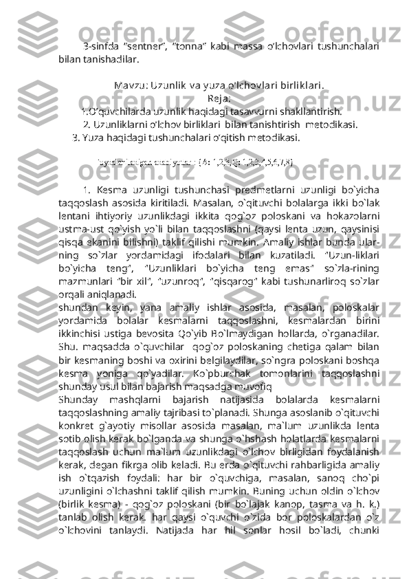 3-sinfda   “sentner”,   “tonna”   kabi   massa   o’lchovlari   tushunchalari
bilan tanishadilar.
Mav zu: Uzunlik  v a  y uza o’lchov lari birlik lari.
Reja:
      1.O’quvchilarda uzunlik haqidagi tasavvurni shakllantirish.
2. Uzunliklarni o’lchov birliklari  bilan tanishtirish  metodikasi.
3. Yuza haqidagi tushunchalari o’qitish metodikasi.
Foydalaniladigan adabiyotlar : { A:  1,2,3, Q:  1,2,3,4,5,6,7,8}
1.   Kesma   uzunligi   tushunchasi   predmetlarni   uzunligi   bo`yicha
taqqoslash   asosida   kiritiladi.   Masalan,   o`qituvchi   bolalarga   ikki   bo`lak
lentani   ihtiyoriy   uzunlikdagi   ikkita   qog`oz   poloskani   va   hokazolarni
ustma-ust   qo`yish   yo`li   bilan   taqqoslashni   (qaysi   lenta   uzun,   qaysinisi
qisqa   ekanini   bilishni)   taklif   qilishi   mumkin.   Amaliy   ishlar   bunda   ular-
ning   so`zlar   yordamidagi   ifodalari   bilan   kuzatiladi.   "Uzun-liklari
bo`yicha   teng",   "Uzunliklari   bo`yicha   teng   emas"   so`zla-rining
mazmunlari   "bir   xil",   "uzunroq",   "qisqarog"   kabi   tushunarliroq   so`zlar
orqali aniqlanadi.
shundan   keyin,   yana   amaliy   ishlar   asosida,   masalan,   poloskalar
yordamida   bolalar   kesmalarni   taqqoslashni,   kesmalardan   birini
ikkinchisi   ustiga   bevosita   Qo`yib   Bo`lmaydigan   hollarda,   o`rganadilar.
Shu.   maqsadda   o`quvchilar     qog`oz   poloskaning   chetiga   qalam   bilan
bir kesmaning boshi va oxirini belgilaydilar, so`ngra poloskani boshqa
kesma   yoniga   qo`yadilar.   Ko`pburchak   tomonlarini   taqqoslashni
shunday usul bilan bajarish maqsadga muvofiq
Shunday   mashqlarni   bajarish   natijasida   bolalarda   kesmalarni
taqqoslashning amaliy tajribasi to`planadi. Shunga asoslanib o`qituvchi
konkret   g`ayotiy   misollar   asosida   masalan,   ma`lum   uzunlikda   lenta
sotib olish kerak bo`lganda va shunga o`hshash holatlarda kesmalarni
taqqoslash   uchun   ma`lum   uzunlikdagi   o`lchov   birligidan   foydalanish
kerak,  degan fikrga olib keladi.  Bu  erda  o`qituvchi rahbarligida  amaliy
ish   o`tqazish   foydali:   har   bir   o`quvchiga,   masalan,   sanoq   cho`pi
uzunligini   o`lchashni   taklif   qilish   mumkin.   Buning   uchun   oldin   o`lchov
(birlik   kesma)   -   qog`oz   poloskani   (bir   bo`lajak   kanop,   tasma   va   h.   k.)
tanlab   olish   kerak.   har   qaysi   o`quvchi   o`zida   bor   poloskalardan   o`z
o`lchovini   tanlaydi.   Natijada   har   hil   sonlar   hosil   bo`ladi,   chunki 