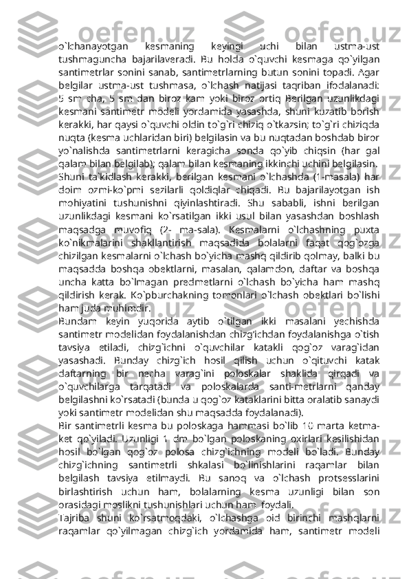 o`lchanayotgan   kesmaning   keyingi   uchi   bilan   ustma-ust
tushmaguncha   bajarilaveradi.   Bu   holda   o`quvchi   kesmaga   qo`yilgan
santimetrlar   sonini   sanab,   santimetrlarning   butun   sonini   topadi.   Agar
belgilar   ustma-ust   tushmasa,   o`lchash   natijasi   taqriban   ifodalanadi:
5   sm   cha,   5   sm   dan   biroz   kam   yoki   biroz   ortiq   Berilgan   uzunlikdagi
kesmani   santimetr   modeli   yordamida   yasashda,   shuni   kuzatib   borish
kerakki, har qaysi o`quvchi oldin to`g`ri chiziq o`tkazsin; to`g`ri chiziqda
nuqta (kesma uchlaridan biri) belgilasin va bu nuqtadan boshdab biror
yo`nalishda   santimetrlarni   keragicha   sonda   qo`yib   chiqsin   (har   gal
qalam bilan belgilab); qalam bilan kesmaning ikkinchi uchini belgilasin.
Shuni   ta`kidlash   kerakki,   berilgan   kesmani   o`lchashda   (1-masala)   har
doim   ozmi-ko`pmi   sezilarli   qoldiqlar   chiqadi.   Bu   bajarilayotgan   ish
mohiyatini   tushunishni   qiyinlashtiradi.   Shu   sababli,   ishni   berilgan
uzunlikdagi   kesmani   ko`rsatilgan   ikki   usul   bilan   yasashdan   boshlash
maqsadga   muvofiq   (2-   ma-sala).   Kesmalarni   o`lchashning   puxta
ko`nikmalarini   shakllantirish   maqsadida   bolalarni   faqat   qog`ozga
chizilgan kesmalarni o`lchash bo`yicha mashq qildirib qolmay, balki bu
maqsadda   boshqa   obektlarni,   masalan,   qalamdon,   daftar   va   boshqa
uncha   katta   bo`lmagan   predmetlarni   o`lchash   bo`yicha   ham   mashq
qildirish   kerak.   Ko`pburchakning   tomonlari   o`lchash   obektlari   bo`lishi
ham juda muhimdir.
Bundam   keyin   yuqorida   aytib   o`tilgan   ikki   masalani   yechishda
santimetr modelidan foydalanishdan chizg’ichdan foydalanishga o`tish
tavsiya   etiladi,   chizg`ichni   o`quvchilar   katakli   qog`oz   varag`idan
yasashadi.   Bunday   chizg`ich   hosil   qilish   uchun   o`qituvchi   katak
daftarning   bir   necha   varag`ini   poloskalar   shaklida   qirqadi   va
o`quvchilarga   tarqatadi   va   poloskalarda   santi-metrlarni   qanday
belgilashni ko`rsatadi (bunda u qog`oz kataklarini bitta oralatib sanaydi
yoki santimetr modelidan shu maqsadda foydalanadi).
Bir   santimetrli   kesma   bu   poloskaga   hammasi   bo`lib   10   marta   ketma-
ket   qo`yiladi.   Uzunligi   1   dm   bo`lgan   poloskaning   oxirlari   kesilishidan
hosil   bo`lgan   qog`oz   polosa   chizg`ichning   modeli   bo`ladi.   Bunday
chizg`ichning   santimetrli   shkalasi   bo`linishlarini   raqamlar   bilan
belgilash   tavsiya   etilmaydi.   Bu   sanoq   va   o`lchash   protsesslarini
birlashtirish   uchun   ham,   bolalarning   kesma   uzunligi   bilan   son
orasidagi moslikni tushunishlari uchun ham  foydali.
Tajriba   shuni   ko`rsatmoqdaki,   o`lchashga   oid   birinchi   mashqlarni
raqamlar   qo`yilmagan   chizg`ich   yordamida   ham,   santimetr   modeli 