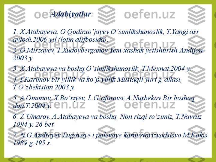 Adabiyotlar:
1. X.Atabayeva, O.Qodirx o’ jayev O ’ simlikshunoslik, T.Yangi asr 
avlodi.2006 yil (lotin alifbosida).
2. O.Mirzayev, T.Xudoyberganov Yem-xashak yetishtirish-Andijon 
2003 y.
3. X.Atabayeva va boshq.O ’ simlikshunoslik, T.Mexnat.2004 y.
4. I.Karimov bir yillik va ko ’ p yillik Mustaqil yurt g ’ allasi, 
T.O ’ zbekiston 2003 y.
5. A.Omonov, X.Bo ’ riyev, L.G ’ afurova, A.Nurbekov Bir boshoq 
don.T.2004 y.
6. Z.Umarov, A.Atabayeva va boshq.   Non rizqi ro‘ z imiz, T.Navruz 
1994 y. 26 bet.
7. N.G.Andreyev Lugovoye i polevoye kormovorizvodstsvo M.Kolos 
1989 g.495 s. 