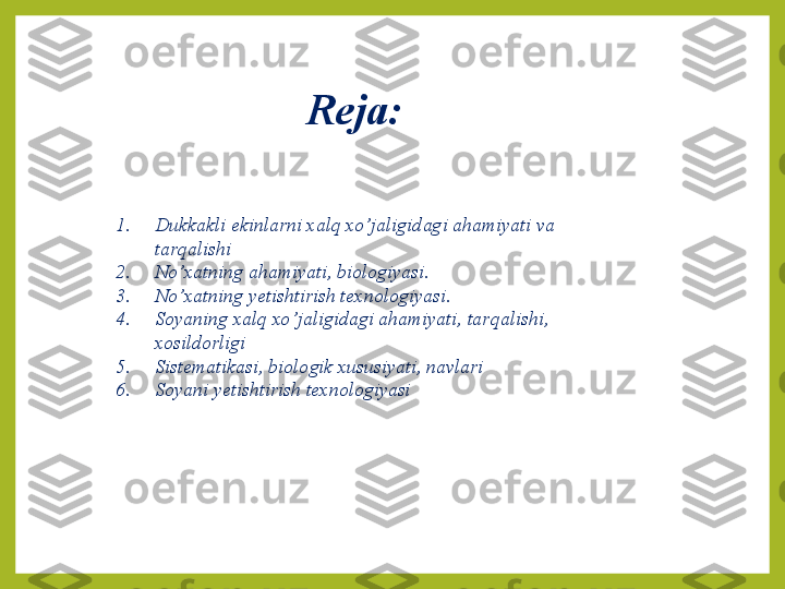 Reja:
1. Dukkakli ekinlarni xalq xo ’ jaligidagi a h amiyati va 
tar q alishi 
2. No ’ xatning a h amiyati, biologiyasi.
3. No ’ xatning yetishtirish texnologiyasi.
4. Soyaning xalq xo ’ jaligidagi a h amiyati, tar q alishi, 
xosildorligi
5. Sistematikasi, biologik xususiyati, navlari 
6. Soyani yetishtirish texnologiyasi 