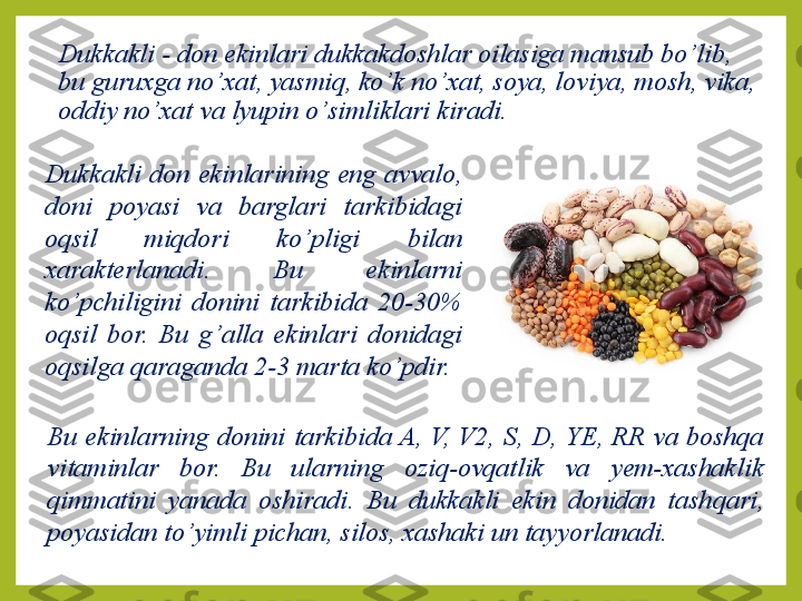 Dukkakli - don ekinlari dukkakdoshlar oilasiga mansub bo ’ lib, 
bu guruxga no ’ xat, yasmiq, k o’ k no ’ xat, soya, loviya, mosh, vika, 
oddiy no ’ xat va lyupin o ’ simliklari kiradi.
Dukkakli  don  ekinlarining  eng  avvalo, 
doni  poyasi  va  barglari  tarkibidagi 
oqsil  miqdori  ko ’ pligi  bilan 
xarakterlanadi.  Bu  ekinlarni 
ko ’ pchiligini  donini  tarkibida  20-30% 
oqsil  bor.  Bu  g ’ alla  ekinlari  donidagi 
oqsilga  q araganda 2-3 marta ko ’ pdir. 
Bu  ekinlarning  donini  tarkibida A,  V,  V2,  S,  D,  YE,  RR  va  boshqa 
vitaminlar  bor.  Bu  ularning  oziq-ovqatlik  va  yem-xashaklik 
qimmatini  yanada  oshiradi.  Bu  dukkakli  ekin  donidan  tash q ari, 
poyasidan to ’ yimli pichan, silos, xashaki un tayyorlanadi. 