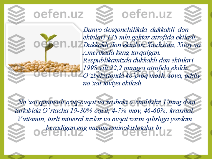 Dunyo dexqonchilikda  dukkakli  don 
ekinlari 135 mln.gektar atrofida ekiladi.
Dukkakli don ekinlari Xindiston, Xitoy va 
Amerikada keng tar q algan.  
Respublikamizda dukkakli don ekinlari 
1998 yili 22,2 mingga atrofida ekildi.  
O’ zbekistonda ko ’ pro q  mosh, soya, oddiy 
no ’ xat loviya ekiladi.
No ’ xat qimmatli oziq-ovqat va xashaki o ’ simlikdir.   Uning doni 
tarkibida O ’ rtacha 19-30% oqsil, 4-7% moy, 46-60%. kraxmal, 
V.vitamin, turli mineral tuzlar va ovqat xazm  q ilishga yordam 
beradigan eng muxim aminokislotalar br.  