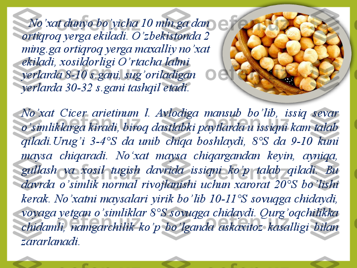 No ’ xat dunyo bo ’ yicha 10 mln.ga dan 
orti q ro q  yerga ekiladi.  O’ zbekistonda 2 
ming.ga orti q ro q  yerga maxalliy no ’ xat 
ekiladi, xosildorligi O ’ rtacha lalmi 
yerlarda 8-10 s.gani, sug ’ oriladigan 
yerlarda 30-32 s.gani tashqil etadi.
No ’ xat  Cicer  arietinum  l.  Avlodiga  mansub  bo ’ lib,  issiq  sevar 
o ’ simliklarga kiradi, biro q  dastlabki paytlarda u issiqni kam talab 
qiladi.Urug ’ i  3-4°S  da  unib  chiqa  boshlaydi,   8°S  da  9-10  kuni 
maysa  chiqaradi.   No‘xat  maysa  chiqargandan  keyin,  ayni q a,  
gullash  va  xosil  tugish  davrida  issiqni  ko ’ p  talab  qiladi.  Bu 
davrda  o ’ simlik  normal  rivojlanishi  uchun  xarorat  20°S  bo ’ lishi 
kerak.  No ’ xatni  maysalari  yirik  bo ’ lib  10-11°S  sovu q ga  chidaydi, 
voyaga yetgan o ’ simliklar 8°S sovu q ga chidaydi. Qurg ’ oqchilikka 
chidamli,  namgarchilik  ko ’ p  bo ’ lganda  askaxitoz  kasalligi  bilan 
zararlanadi.  