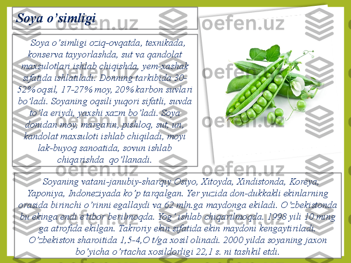 Soya o ’ simligi 
Soya o ’ simligi oziq-ovqatda, texnikada, 
konserva tayyorlashda, sut va  q andolat 
maxsulotlari ishlab chiqishda, yem-xashak 
sifatida ishlatiladi. Donning tarkibida 30-
52% oqsil, 17-27% moy, 20% karbon suvlari 
bo‘ladi.   Soyaning oqsili yuqori sifatli, suvda 
t o’ la eriydi, yaxshi xazm bo ’ ladi. Soya 
donidan moy, margarin, pishlo q , sut, un , 
kandolat maxsuloti ishlab chiqiladi, moyi 
lak-buyo q  sanoatida, sovun ishlab 
chiqarishda  qo ’ llanadi.
Soyaning vatani-janubiy-shar q iy Osiyo, Xitoyda, Xindistonda, Koreya, 
Yaponiya, Indoneziyada ko ’ p tar q algan.   Yer yuzida don-dukkakli ekinlarning 
orasida birinchi  o’ rinni egallaydi va 62 mln.ga maydonga ekiladi.  O’ zbekistonda 
bu ekinga endi e’tibor berilmo q da. Yog ’  ishlab chiqarilmo q da.   1998 yili 10 ming 
ga atrofida  e kilgan. Takroriy ekin sifatida ekin maydoni kengaytiriladi. 
O’ zbekiston sharoitida 1,5-4,O t/ga xosil olinadi. 2000 yilda soyaning jaxon 
bo ’ yicha  o’ rtacha xosildorligi 22,1 s. ni tash k il etdi.  