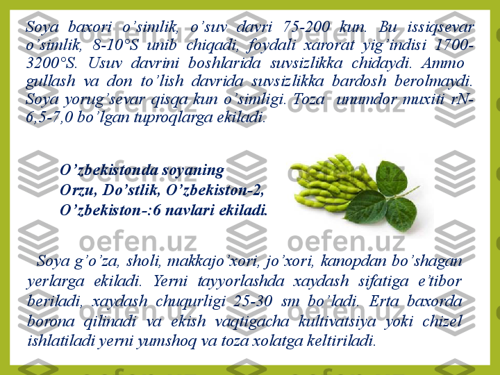 Soya  baxori  o ’ simlik,  o’ suv  davri  75-200  kun.  Bu  issiqsevar 
o ’ simlik,  8-10°S  unib  chiqadi,  foydali  xarorat  yig ’ indisi  1700-
3200°S.  Usuv  davrini  boshlarida  suvsizlikka  chidaydi.  Ammo   
gullash  va  don  t o’ lish  davrida  suvsizlikka  bardosh  berolmaydi. 
Soya  yorug ’ sevar  qisqa  kun  o ’ simligi.  Toza    unumdor  muxiti  rN-
6,5-7,0 bo ’ lgan tuproqlarga ekiladi.
O’ zbekistonda soyaning   
Orzu, D o’ stlik,  O’ zbekiston-2, 
O’ zbekiston-:6 navlari ekiladi.
Soya g ’o’ za, sholi, makkajo ’ xori, jo ’ xori, kanopdan b o’ shagan 
yerlarga  ekiladi.  Yerni  tayyorlashda  xaydash  sifatiga  e’tibor 
beriladi,  xaydash  chu q urligi  25-30  sm  bo ’ ladi.  Erta  baxorda 
borona  qilinadi  va  e k ish  vaqtigacha  kultivatsiya  yoki  chizel 
ishlatiladi yerni yumsho q  va toza xolatga keltiriladi. 