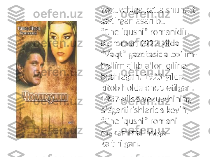 Yozuvchiga katta shuhrat 
keltirgan asari bu 
“Choliqushi” romanidir. 
Bu roman 1922-yilda 
“Vaqt” gazetasida bo’lim-
bo’lim qilib e’lon qilina 
boshlagan. 1923-yilda 
kitob holda chop etilgan. 
1937-yilda yozuvchining 
o’zgartirishlarida keyin, 
“Choliqushi” romani 
mukammal holga 
keltirilgan. 