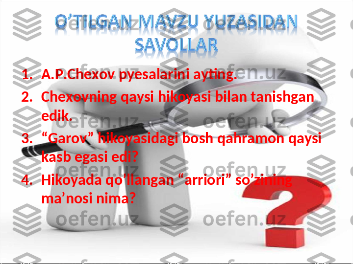 1. A.P.Chexov pyesalarini ayting.
2. Chexovning qaysi hikoyasi bilan tanishgan 
edik.
3. “ Garov” hikoyasidagi bosh qahramon qaysi 
kasb egasi edi?
4. Hikoyada qo’llangan “arriori” so’zining 
ma’nosi nima? 