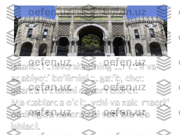 Istanbul universitetining turk tili va 
adabiyoti bo’limini tugatib, chet 
ellarda o’qishini davom ettirdi. 
Maktablarda o’qituvchi va xalq maorif 
nozirligida nazoratchi vazifalarida 
ishladi. 