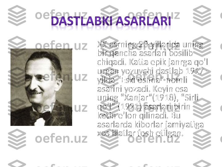      XX asrning 20-yillarida uning 
bir qancha asarlari bosilib 
chiqadi. Katta epik janrga qo’l 
urgan yozuvchi dastlab 1917-
yilda “Eski oshna” nomli 
asarini yozadi. Keyin esa 
uning “Xanjar”(1918), “Sirli 
qo’l” (1921) asarlari birin-
ketin e’lon qilinadi. Bu 
asarlarda kiborlar jamiyatiga 
xos illatlar fosh etilgan. 