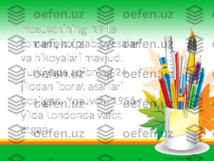      Yozuvchining  19 ta 
romani, ko’plab pyesalari 
va hikoyalari mavjud. 
Turkiyada adibning 24 
jilddan iborat asarlari 
bosilgan. Yozuvchi 1956-
yilda Londonda vafot 
etgan.   