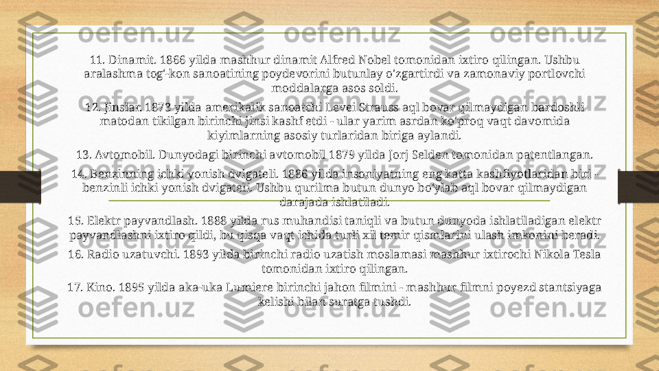 11. Dinamit. 1866 yilda mashhur dinamit Alfred Nobel tomonidan ixtiro qilingan. Ushbu 
aralashma tog'-kon sanoatining poydevorini butunlay o'zgartirdi va zamonaviy portlovchi 
moddalarga asos soldi.
12. Jinslar. 1873 yilda amerikalik sanoatchi Levei Strauss aql bovar qilmaydigan bardoshli 
matodan tikilgan birinchi jinsi kashf etdi - ular yarim asrdan ko'proq vaqt davomida 
kiyimlarning asosiy turlaridan biriga aylandi.
13. Avtomobil. Dunyodagi birinchi avtomobil 1879 yilda Jorj Selden tomonidan patentlangan.
14. Benzinning ichki yonish dvigateli. 1886 yilda insoniyatning eng katta kashfiyotlaridan biri - 
benzinli ichki yonish dvigateli. Ushbu qurilma butun dunyo bo'ylab aql bovar qilmaydigan 
darajada ishlatiladi.
15. Elektr payvandlash. 1888 yilda rus muhandisi taniqli va butun dunyoda ishlatiladigan elektr 
payvandlashni ixtiro qildi, bu qisqa vaqt ichida turli xil temir qismlarini ulash imkonini beradi.
16. Radio uzatuvchi. 1893 yilda birinchi radio uzatish moslamasi mashhur ixtirochi Nikola Tesla 
tomonidan ixtiro qilingan.
17. Kino. 1895 yilda aka-uka Lumiere birinchi jahon filmini - mashhur filmni poyezd stantsiyaga 
kelishi bilan suratga tushdi. 