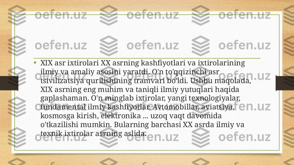 • XIX asr ixtirolari XX asrning kashfiyotlari va ixtirolarining 
ilmiy va amaliy asosini yaratdi. O'n to'qqizinchi asr 
tsivilizatsiya qurilishining tramvari bo'ldi. Ushbu maqolada, 
XIX asrning eng muhim va taniqli ilmiy yutuqlari haqida 
gaplashaman. O'n minglab ixtirolar, yangi texnologiyalar, 
fundamental ilmiy kashfiyotlar. Avtomobillar, aviatsiya, 
kosmosga kirish, elektronika ... uzoq vaqt davomida 
o'tkazilishi mumkin. Bularning barchasi XX asrda ilmiy va 
texnik ixtirolar asrning aslida.  