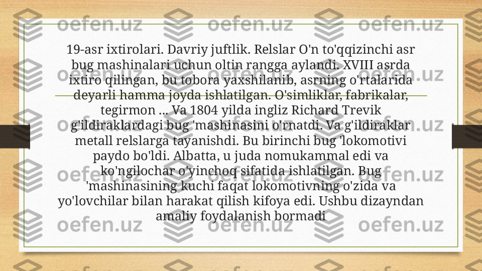 19-asr ixtirolari. Davriy juftlik. Relslar O'n to'qqizinchi asr 
bug mashinalari uchun oltin rangga aylandi. XVIII asrda 
ixtiro qilingan, bu tobora yaxshilanib, asrning o'rtalarida 
deyarli hamma joyda ishlatilgan. O'simliklar, fabrikalar, 
tegirmon ... Va 1804 yilda ingliz Richard Trevik 
g'ildiraklardagi bug 'mashinasini o'rnatdi. Va g'ildiraklar 
metall relslarga tayanishdi. Bu birinchi bug 'lokomotivi 
paydo bo'ldi. Albatta, u juda nomukammal edi va 
ko'ngilochar o'yinchoq sifatida ishlatilgan. Bug 
'mashinasining kuchi faqat lokomotivning o'zida va 
yo'lovchilar bilan harakat qilish kifoya edi. Ushbu dizayndan 
amaliy foydalanish bormadi 