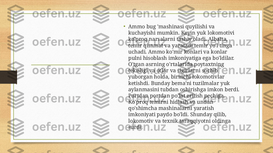 •
A mmo bug 'mashinasi quyilishi va 
kuchayishi mumkin. Keyin yuk lokomotivi 
ko'proq narsalarni tashiy oladi. Albatta, 
temir qimmat va yaratadi temir yo'l tinga 
uchadi. Ammo ko'mir konlari va konlar 
pulni hisoblash imkoniyatiga ega bo'ldilar. 
O'tgan asrning o'rtalarida poytaxtning 
tekisligi va otlar va sigirlarni sochib 
yuborgan holda, birinchi lokomotivlar 
ketishdi. Bunday bema'ni tuzilmalar yuk 
aylanmasini tubdan oshirishga imkon berdi. 
Portdan portdan po'lat eritish pechiga. 
Ko'proq temirni hidlash va undan 
qo'shimcha mashinalarni yaratish 
imkoniyati paydo bo'ldi. Shunday qilib, 
lokomotiv va texnik taraqqiyotni oldinga 
surdi.  