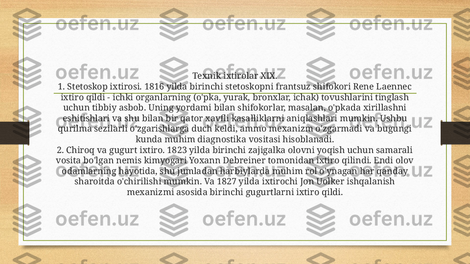 Texnik ixtirolar XIX.
1. Stetoskop ixtirosi. 1816 yilda birinchi stetoskopni frantsuz shifokori Rene Laennec 
ixtiro qildi - ichki organlarning (o'pka, yurak, bronxlar, ichak) tovushlarini tinglash 
uchun tibbiy asbob. Uning yordami bilan shifokorlar, masalan, o'pkada xirillashni 
eshitishlari va shu bilan bir qator xavfli kasalliklarni aniqlashlari mumkin. Ushbu 
qurilma sezilarli o'zgarishlarga duch keldi, ammo mexanizm o'zgarmadi va bugungi 
kunda muhim diagnostika vositasi hisoblanadi.
2. Chiroq va gugurt ixtiro. 1823 yilda birinchi zajigalka olovni yoqish uchun samarali 
vosita bo'lgan nemis kimyogari Yoxann Debreiner tomonidan ixtiro qilindi. Endi olov 
odamlarning hayotida, shu jumladan harbiylarda muhim rol o'ynagan har qanday 
sharoitda o'chirilishi mumkin. Va 1827 yilda ixtirochi Jon Uolker ishqalanish 
mexanizmi asosida birinchi gugurtlarni ixtiro qildi. 