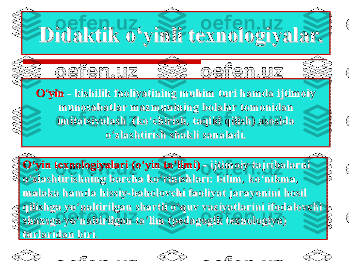 11Didaktik o‘yinli texnologiyalar.Didaktik o‘yinli texnologiyalar.
O‘yinO‘yin
 - kishilik faoliyatining muhim turi hamda ijtimoiy - kishilik faoliyatining muhim turi hamda ijtimoiy
munosabatlar mazmunining bolalar tomonidan munosabatlar mazmunining bolalar tomonidan 
imitatsiyalash  (ko‘chirish, taqlid qilish) asosida imitatsiyalash  (ko‘chirish, taqlid qilish) asosida 
o‘zlashtirish shakli sanaladi.o‘zlashtirish shakli sanaladi.
O‘yin texnologiyalari (o‘yin ta’limi)O‘yin texnologiyalari (o‘yin ta’limi)
 - ijtimoiy tajribalarni - ijtimoiy tajribalarni
o‘zlashtirishning barcha ko‘rinishlari: bilim, ko‘nikma, o‘zlashtirishning barcha ko‘rinishlari: bilim, ko‘nikma, 
malaka hamda hissiy-baholovchi faoliyat jarayonini hosil malaka hamda hissiy-baholovchi faoliyat jarayonini hosil 
qilishga yo‘naltirilgan shartli o‘quv vaziyatlarini ifodalovchi qilishga yo‘naltirilgan shartli o‘quv vaziyatlarini ifodalovchi 
shaxsga yo‘naltirilgan ta’lim (pedagogik texnologiya) shaxsga yo‘naltirilgan ta’lim (pedagogik texnologiya) 
turlaridan biri.turlaridan biri. 