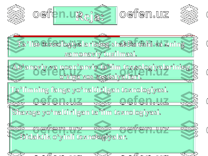 2An’anaviy va noan’anviy ta’lim texnologiyalarining An’anaviy va noan’anviy ta’lim texnologiyalarining 
o‘ziga xos xususiyatlari.o‘ziga xos xususiyatlari.
Ta’limning fanga yo‘naltirilgan texnologiyasi.Ta’limning fanga yo‘naltirilgan texnologiyasi.
Shaxsga yo‘naltirilgan ta’lim texnologiyasi.Shaxsga yo‘naltirilgan ta’lim texnologiyasi.
Didaktik o‘yinli texnologiyalar.Didaktik o‘yinli texnologiyalar.Ta’lim texnologiyalarining shakllanishi va uning Ta’lim texnologiyalarining shakllanishi va uning 
zamonaviy tuzilmasi.zamonaviy tuzilmasi. Reja:Reja: 