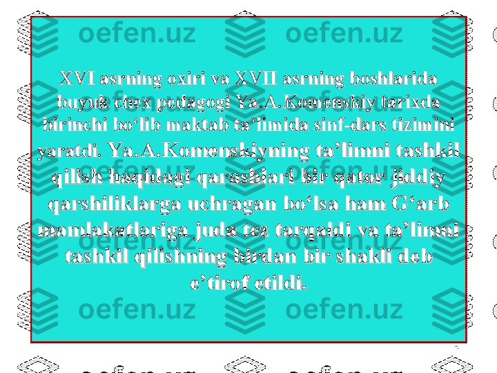 XVI asrning oxiri va XVII asrning boshlarida XVI asrning oxiri va XVII asrning boshlarida 
buyuk chex pedagogi Ya .A.Komenskiy tarixda buyuk chex pedagogi Ya .A.Komenskiy tarixda 
birinchi bo‘lib maktab ta’limida sinf-dars tizimini birinchi bo‘lib maktab ta’limida sinf-dars tizimini 
yaratdi. yaratdi. 
Ya .A.Komenskiyning ta’limni tashkilYa .A.Komenskiyning ta’limni tashkil
qilish haqidagi qarashlari bir qator jiddiyqilish haqidagi qarashlari bir qator jiddiy
qarshiliklarga uchragan bo‘lsa ham G‘arbqarshiliklarga uchragan bo‘lsa ham G‘arb
mamlakatlariga juda tez tarqaldi va ta’limnimamlakatlariga juda tez tarqaldi va ta’limni
tashkil qilishning birdan bir shakli debtashkil qilishning birdan bir shakli deb
e’tirof etildi.e’tirof etildi.
5 