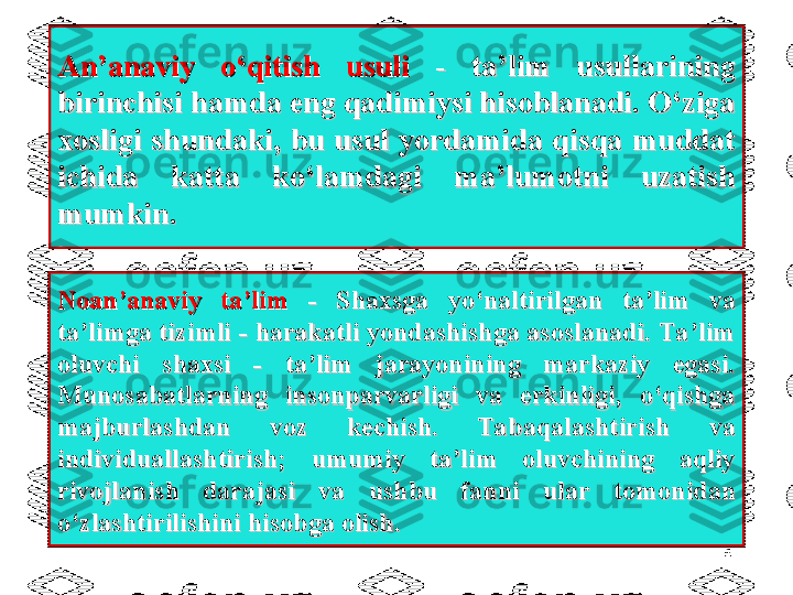 An’anaviy  o‘qitish  usuli An’anaviy  o‘qitish  usuli 
-  ta’lim  usullarining -  ta’lim  usullarining 
birinchisi hamda eng qadimiysi hisoblanadi. O‘ziga birinchisi hamda eng qadimiysi hisoblanadi. O‘ziga 
xosligi  shundaki,  bu  usul  yordamida  qisqa  muddat xosligi  shundaki,  bu  usul  yordamida  qisqa  muddat 
ichida  katta  ko‘lamdagi  ma’lumotni  uzatish ichida  katta  ko‘lamdagi  ma’lumotni  uzatish 
mumkin.mumkin.
6Noan’anaviy  ta’lim Noan’anaviy  ta’lim 
-  Shaxsga  yo‘naltirilgan  ta’lim  va -  Shaxsga  yo‘naltirilgan  ta’lim  va 
ta’limga tizimli - harakatli yondashishga asoslanadi. Ta’lim ta’limga tizimli - harakatli yondashishga asoslanadi. Ta’lim 
oluvchi  shaxsi  -  ta’lim  jarayonining  markaziy  egasi. oluvchi  shaxsi  -  ta’lim  jarayonining  markaziy  egasi. 
Munosabatlarning  insonparvarligi  va  erkinligi,  o‘qishga Munosabatlarning  insonparvarligi  va  erkinligi,  o‘qishga 
majburlashdan  voz  kechish.  Tabaqalashtirish  va majburlashdan  voz  kechish.  Tabaqalashtirish  va 
individuallashtirish;  umumiy  ta’lim  oluvchining  aqliy individuallashtirish;  umumiy  ta’lim  oluvchining  aqliy 
rivojlanish  darajasi  va  ushbu  fanni  ular rivojlanish  darajasi  va  ushbu  fanni  ular 
tomonidan tomonidan 
o‘zlashtirilishini hisobga olisho‘zlashtirilishini hisobga olish
.. 