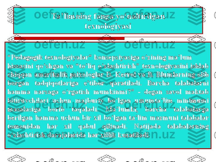 8Ta’limning fanga yo‘naltirilgan
texnologiyasi
““
Pedagogik texnologiyalar” konsepsiyasiga o‘zining ma’lumPedagogik texnologiyalar” konsepsiyasiga o‘zining ma’lum
hissasini  qo‘shgan  va  “to‘liq  o‘zlashtirish”  texnologiyasini  ishlab hissasini  qo‘shgan  va  “to‘liq  o‘zlashtirish”  texnologiyasini  ishlab 
chiqqan amerikalik psixologlar Dchiqqan amerikalik psixologlar D
. . 
Kerrol va B.Kerrol va B.
  
Blumlarning olib Blumlarning olib 
borgan  tadqiqotlariga  e’tibor  qaratiladi.  Barcha  talabalarni borgan  tadqiqotlariga  e’tibor  qaratiladi.  Barcha  talabalarni 
hamma  narsaga  o‘rgatish  mumkinmi?”  -  degan  savol  maktab hamma  narsaga  o‘rgatish  mumkinmi?”  -  degan  savol  maktab 
bitiruvchilari  uchun  majburiy  bo‘lgan  umumta’lim  minimumi bitiruvchilari  uchun  majburiy  bo‘lgan  umumta’lim  minimumi 
masalasiga  borib  taqaladi.  Ma’lumki,  barcha  talabalarga masalasiga  borib  taqaladi.  Ma’lumki,  barcha  talabalarga 
berilgan  hamma  uchun  bir  xil  bo‘lgan  ta’lim  mazmuni  talabalar berilgan  hamma  uchun  bir  xil  bo‘lgan  ta’lim  mazmuni  talabalar 
tomonidan  har  xil  qabul  qilinadi.  Natijada  talabalarning tomonidan  har  xil  qabul  qilinadi.  Natijada  talabalarning 
o‘zlashtirish darajalarida har xillik kuzatiladi.o‘zlashtirish darajalarida har xillik kuzatiladi. 