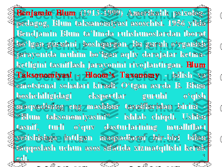 Benjamin  Blum Benjamin  Blum 
(1913-1999)  Amerikalik  psixolog-(1913-1999)  Amerikalik  psixolog-
pedagogpedagog
,,
  Blum  taksanomiyasi  asoschisi.   Blum  taksanomiyasi  asoschisi. 
1956  yilda 1956  yilda 
Bendjamin  Blum  ta’limda Bendjamin  Blum  ta’limda 
ruhshunoslardan  iborat ruhshunoslardan  iborat 
bo‘lgan  guruhni    boshqargan.  Bu  guruh  o‘rganish bo‘lgan  guruhni    boshqargan.  Bu  guruh  o‘rganish 
jarayonida  muhim  bo‘lgan  aqliy  darajalar  ketma- jarayonida  muhim  bo‘lgan  aqliy  darajalar  ketma- 
ketligini  tasniflash  jarayonini  rivojlantirgan. ketligini  tasniflash  jarayonini  rivojlantirgan. 
Blum Blum 
Taksonomiyasi  -  Bloom’s  TaxonomyTaksonomiyasi  -  Bloom’s  Taxonomy
  -  bilish  va   -  bilish  va 
emotsional  sohalari  kiradi.  O‘tgan  asrda  B.  Blum emotsional  sohalari  kiradi.  O‘tgan  asrda  B.  Blum 
boshchiligidagi  ekspertlar  guruhi  o‘qish boshchiligidagi  ekspertlar  guruhi  o‘qish 
maqsadining  eng  mashhur  tasniflaridan  birini  - maqsadining  eng  mashhur  tasniflaridan  birini  - 
“Blum  taksonomiyasini”  -  ishlab  chiqdi.  Ushbu “Blum  taksonomiyasini”  -  ishlab  chiqdi.  Ushbu 
tasnif,  turli  o‘quv  dasturlarining  mualliflari tasnif,  turli  o‘quv  dasturlarining  mualliflari 
yetishishga  intilgan  maqsadlarni  bir-biri  bilan yetishishga  intilgan  maqsadlarni  bir-biri  bilan 
taqqoslash  uchun  asos  sifatida  xizmatqilishi  kerak taqqoslash  uchun  asos  sifatida  xizmatqilishi  kerak 
edi.edi. 9 