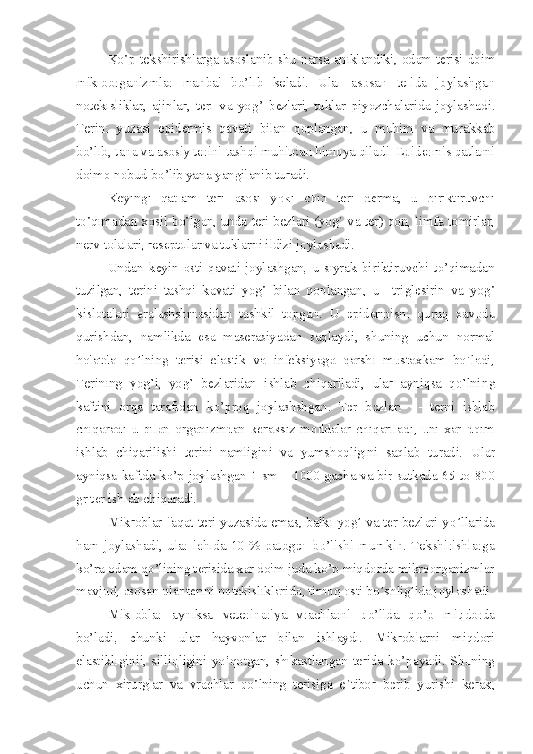 Ko’p tekshirishlarga asoslanib shu   narsa   aniklandiki, odam terisi doim
mikroorganizmlar   manbai   bo’lib   keladi.   Ular   asosan   terida   joylashgan
notekisliklar,   ajinlar,   teri   va   yo g’   bezlari,   tuklar   piyozchalarida   joylashadi.
Terini   yuzasi   epidermis   qavati   bilan   qoplangan ,   u   mu h im   va   murakkab
b o’ lib, tana va asosiy terini tash q i mu h itdan  h imoya qiladi. Epidermis qatlami
doimo n o bud b o’ lib   yana yangilanib t u radi.
Keyingi   qatlam   teri   asosi   yoki   chin   teri   derma,   u   biriktiruvchi
to’qimadan xosil bo’lgan, unda teri bezlari (yog’ va ter) qon, limfa tomirlar,
nerv tolalar i , reseptolar va tuklarni ildizi joylashadi.
Undan   ke y in   osti   qavati   joylashgan ,   u   s i yrak   biriktiruvchi   to’qimadan
tuzilgan,   terini   tashqi   kavati   yog’   bilan   qoplangan ,   u     triglesirin   va   yog’
kislotalar i   aralashshmasidan   tashkil   topgan.   U   epidermisni   quruq   xavoda
qur i shdan,   namlikda   esa   maserasiyadan   saqlaydi,   shuning   uchun   normal
h olatda   qo’lning   terisi   elastik   va   infeksiyaga   qarshi   mustaxkam   bo’ladi,
Terining   yog’i,   yog’   bezlaridan   ishlab   chiqariladi,   ular   ayniqsa   qo’lni ng
kaftini   orqa   tarafidan   k o’ proq   joylashshgan.   Ter   bezlari     -   terni   ishlab
chiqaradi   u   bilan   organizmdan   keraksiz   moddalar   chiqariladi,   uni   xar   doim
ishlab   chiqarilishi   terini   namligini   va   yumshoqligini   saqlab   turadi.   Ular
ayniqsa kaftda ko’p joylashgan 1 sm – 1000 gacha va bir sutkada 65 to 800
gr ter ishlab chiqaradi.
Mikroblar faqat teri yuzasida emas, balki yog’ va ter bezlari y o’ llarida
h am   joylashadi,   ular   ichida   10   %   patogen   bo’lishi   mumkin.   Tekshirishlarga
ko’ra odam qo’l i ning terisida xar doim juda ko’p miqdorda mikroorganizmlar
mavjud, asosan ular terini notekisliklarida, tirnoq osti bo’shlig’ida joylashadi.
Mikroblar   ayniksa   veterinariya   vrachlarni   qo’lida   q o’ p   miqdorda
bo’ladi,   chunki   ular   hayvonlar   bilan   ishlaydi.   Mikroblarni   miqdori
elastikliginii,   silli q ligini   y o’ qotgan,   shikastlangan   terida   ko’pay a di.   Shuning
uchun   xirurglar   va   vrachlar   qo’lning   terisiga   e ’ tibor   berib   yurishi   kerak, 