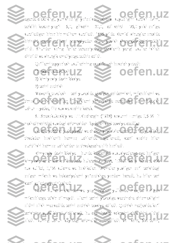 agarda elastikligi, yumshoqligi   yo’qolsa   Tushnov   suyuqligini surtish lozim,
tarkibi :   kastor   yog’i   –   5,0 ,     gliserin   –   20,0 ,     etil   spirti   -     75,0   yoki   qo’lga
surtiladigan   biror   bir   mal h am   surtiladi.   1885   yilda   Kamlel   xirurglar   orasida
birinchi   marta   qo’llarni   operasiyadan   oldin   yuvish   shart   ekanligini   taklif
qildi.   Shundan   s o’ ng   fanlar   taraqqiyotiga   asoslanib   yangi   usullar   ishlab
chiqildi va xirurgik amaliyotga tadbiq etildi.
Qo’llarni tayyorlash usullarining asosida uch bosqich yotadi:
1) mexanik tozalash
2) kimiyoviy dezinfeksiya
3) terini qotirish
Mexanik tozalash –  teri yuzasida ajralgan  epidermisni, mikroblarni  va
tirnoq   osti   b o’ shlig’idan   iflosliklarni   yo’qotishga   qaratilgan.   Uni   o’tkazish
uchun  щ yetka, iliq suv va sochiq kerak.
S.I.Spasokukoskiy   va   I.T.Kochergin   (1928)   sovunni   щ rniga   0,5   %     li
nashatir spirtini suvdagi eritmasidan faydalanishni tavsiya etadilar.
Bu eritma terini juda yaxshi va chukur yog’sizlantiradi.  Qo’ lni yuvilishi
tirsakdan   boshlanib   barmoq   uchlarida   tug al lanadi,   steril   sochiq   bilan
quritilishi barmoq uchlaridan to tirsakgacha olib boriladi.
Kimyoviy   dez i nfeksiya   –   bunda   bakterisid   xususiyatlarga   ega   b o’ lgan
kimyoviy   eritmalar   qo’llaniladi ,   bularga   70   spirt,   1:2000   kaliy   ish q ori,   3%
rux   sulfati,   0,1%   sulema   va   boshkalar.   Eritmalar   yuvilgan   qo’l   terisidagi
qolgan   mikrob   va   bakteriyalarni   yo’qotishga   yordam   beradi,   bu   bilan   teri
steril xolatiga yaqinlashadi.
Lekin   bu   eritmalar   ter   va   yog’   bezlari   yullarida   mavjud   bo’lgan
mikroblarga   ta’sir   qilmaydi.   Ularni   terini   yuzasiga   vaqtincha   chiqmasligini
oldini olish ma q sadida terini qotirish  tavsiya  etiladi.   Qotirish natijasida  ko’l
terisining   yuza   kismi   zichlanadi,   bu   esa     bezlar   sekretini   chiqishini   oldini
oladi.   Buning   uchun   kuyidagi   eritmalar   qo’llaniladi:   96     spirt,   5%   tanin, 