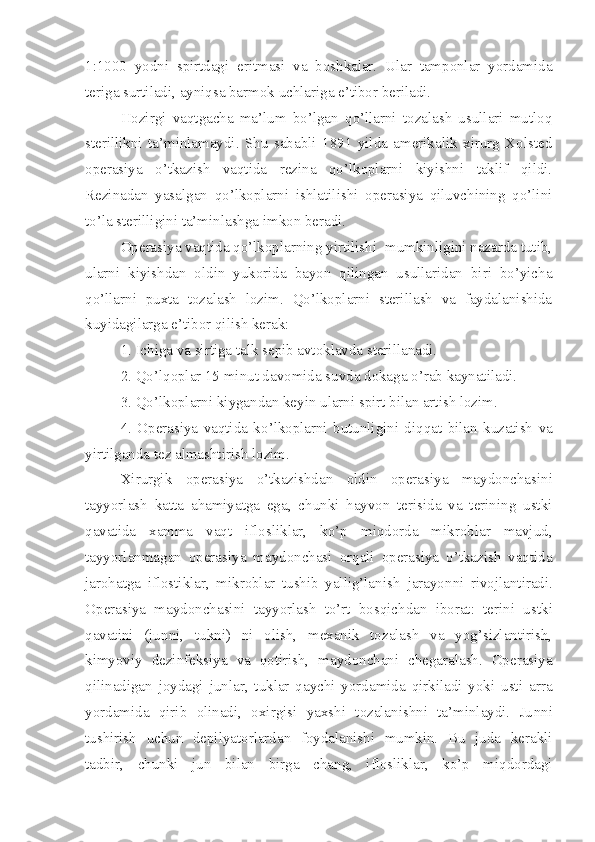 1:1000   yodni   spirtdagi   eritmasi   va   boshkalar.   Ular   tamponlar   yordamida
teriga surtiladi, ayniqsa barmok uchlariga e’tibor beriladi. 
Hozirgi   vaqtgacha   ma’lum   bo’lgan   qo’llarni   tozalash   usullari   mutloq
sterillikni   ta’minlamaydi.   Shu   sababli   1891   yilda   amerikalik   xirurg   Xolsted
operasiya   o’tkazish   vaqtida   rezina   qo’lkoplarni   kiyishni   taklif   qildi.
Rezinadan   yasalgan   qo’lkoplarni   ishlatilishi   operasiya   qiluvchining   qo’lini
to’la sterilligini ta’minlashga imkon beradi.
Operasiya vaqtida qo’lkoplarning yirtilishi  mumkinligini nazarda tutib,
ularni   kiyishdan   oldin   yukorida   bayon   qilingan   usullaridan   biri   bo’yicha
qo’llarni   puxta   tozalash   lozim.   Qo’lkoplarni   sterillash   va   faydalanishida
kuyidagilarga e’tibor qilish kerak:
1. Ichiga va sirtiga talk sepib avtoklavda sterillanadi.
2. Qo’lqoplar 15 minut davomida suvda dokaga  o’ rab kaynatiladi.
3. Qo’lkoplarni k i ygandan keyin ularni spirt bilan artish lozim.
4.   Operasiya   vaqtida   k o’ lkoplarni   butunligini   di qq at   bilan   kuzatish   va
yirtilganda tez almashtirish lozim.
Xirurgik   operasiya   o’tkazishdan   oldin   operasiya   maydoncha si ni
tayyorlash   katta   a h amiyatga   ega,   chunki   hayvon   terisida   va   terining   ustki
qavatida   xamma   vaqt   iflosliklar,   ko’p   miqdorda   mikroblar   mavjud,
tayyorlanmagan   operasiya   maydonchasi   orqali   operasiya   o’tkazish   vaqtida
jarohatga   iflostiklar,   mikroblar   tushib   yallig’lanish   jarayon ni   rivojlantiradi.
Operasiya   maydoncha si ni   tayyorlash   to’rt   bosqichdan   iborat:   terini   ust k i
qavatini   (jun n i,   tuk n i)   ni   olish,   mexanik   tozalash   va   yog’sizlantirish,
kimyoviy   dezinfeksiya   va   qotirish,   maydonchani   chegaralash.   Operasiya
qilinadigan   joydagi   junlar,   tuklar   qaychi   yordamida   qirkiladi   yoki   usti   a r ra
yordamida   qirib   olinadi,   oxirgisi   yaxshi   tozalanishni   ta’minlaydi.   Ju n ni
tushirish   uchun   depilyatorlardan   foydalanishi   mumkin.   Bu   juda   kerakli
tadbir,   chunki   jun   bilan   birga   chang,   iflosliklar,   ko’p   miqdordagi 